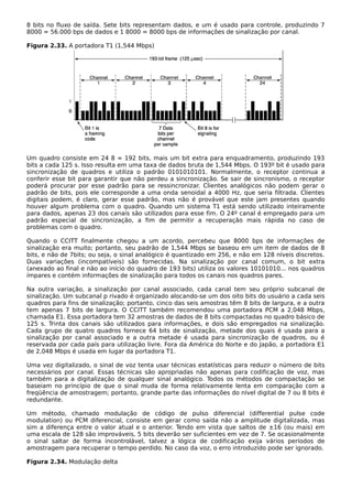 8 bits no fluxo de saída. Sete bits representam dados, e um é usado para controle, produzindo 7
8000 = 56.000 bps de dados e 1 8000 = 8000 bps de informações de sinalização por canal.
Figura 2.33. A portadora T1 (1,544 Mbps)
Um quadro consiste em 24 8 = 192 bits, mais um bit extra para enquadramento, produzindo 193
bits a cada 125 s. Isso resulta em uma taxa de dados bruta de 1,544 Mbps. O 193º bit é usado para
sincronização de quadros e utiliza o padrão 0101010101. Normalmente, o receptor continua a
conferir esse bit para garantir que não perdeu a sincronização. Se sair de sincronismo, o receptor
poderá procurar por esse padrão para se ressincronizar. Clientes analógicos não podem gerar o
padrão de bits, pois ele corresponde a uma onda senoidal a 4000 Hz, que seria filtrada. Clientes
digitais podem, é claro, gerar esse padrão, mas não é provável que este jam presentes quando
houver algum problema com o quadro. Quando um sistema T1 está sendo utilizado inteiramente
para dados, apenas 23 dos canais são utilizados para esse fim. O 24º canal é empregado para um
padrão especial de sincronização, a fim de permitir a recuperação mais rápida no caso de
problemas com o quadro.
Quando o CCITT finalmente chegou a um acordo, percebeu que 8000 bps de informações de
sinalização era muito; portanto, seu padrão de 1,544 Mbps se baseou em um item de dados de 8
bits, e não de 7bits; ou seja, o sinal analógico é quantizado em 256, e não em 128 níveis discretos.
Duas variações (incompatíveis) são fornecidas. Na sinalização por canal comum, o bit extra
(anexado ao final e não ao início do quadro de 193 bits) utiliza os valores 10101010... nos quadros
ímpares e contém informações de sinalização para todos os canais nos quadros pares.
Na outra variação, a sinalização por canal associado, cada canal tem seu próprio subcanal de
sinalização. Um subcanal p rivado é organizado alocando-se um dos oito bits do usuário a cada seis
quadros para fins de sinalização; portanto, cinco das seis amostras têm 8 bits de largura, e a outra
tem apenas 7 bits de largura. O CCITT também recomendou uma portadora PCM a 2,048 Mbps,
chamada E1. Essa portadora tem 32 amostras de dados de 8 bits compactadas no quadro básico de
125 s. Trinta dos canais são utilizados para informações, e dois são empregados na sinalização.
Cada grupo de quatro quadros fornece 64 bits de sinalização, metade dos quais é usada para a
sinalização por canal associado e a outra metade é usada para sincronização de quadros, ou é
reservada por cada país para utilização livre. Fora da América do Norte e do Japão, a portadora E1
de 2,048 Mbps é usada em lugar da portadora T1.
Uma vez digitalizado, o sinal de voz tenta usar técnicas estatísticas para reduzir o número de bits
necessários por canal. Essas técnicas são apropriadas não apenas para codificação de voz, mas
também para a digitalização de qualquer sinal analógico. Todos os métodos de compactação se
baseiam no princípio de que o sinal muda de forma relativamente lenta em comparação com a
freqüência de amostragem; portanto, grande parte das informações do nível digital de 7 ou 8 bits é
redundante.
Um método, chamado modulação de código de pulso diferencial (differential pulse code
modulation) ou PCM diferencial, consiste em gerar como saída não a amplitude digitalizada, mas
sim a diferença entre o valor atual e o anterior. Tendo em vista que saltos de ±16 (ou mais) em
uma escala de 128 são improváveis, 5 bits deverão ser suficientes em vez de 7. Se ocasionalmente
o sinal saltar de forma incontrolável, talvez a lógica de codificação exija vários períodos de
amostragem para recuperar o tempo perdido. No caso da voz, o erro introduzido pode ser ignorado.
Figura 2.34. Modulação delta
 
