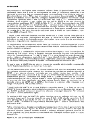 SONET/SDH
Nos primórdios da fibra óptica, cada companhia telefônica tinha seu próprio sistema óptico TDM
patenteado. Depois que a AT&T foi desmembrada em 1984, as companhias telefônicas locais
tiveram de se conectar a diversas concessionárias de comunicações de lo nga distância, todas com
diferentes sistemas ópticos TDM, o que tornou óbvia a necessidade de padronização. Em 1985, a
Bellcore, a unidade de pesquisa do RBOC, começou a trabalhar em um padrão, denominado SONET
(Synchronous Optical NETwork — rede óptica síncrona). Mais tarde, o CCITT também começou a
participar desse trabalho, o que resultou em um padrão SONET e em um conjunto de
recomendações paralelas do CCITT (G.707, G.708 e G.709) em 1989. As recomendações do CCITT
são chamadas SDH (Synchronous Digital Hierarchy — hierarquia digital síncrona), mas só diferem
da SONET em pequenos detalhes. Praticamente todo o tráfego telefônico de longa distância nos
Estados Unidos e grande parte dele em outros lugares utiliza agora troncos que executam a SONET
na camada física. Para obter informações adicionais sobre a SONET, co nsulte (Bellamy, 2000;
Goralski, 2000; e Shepard, 2001).
O projeto SONET tem quatro objetivos principais. Acima tudo, a SONET tinha de tornar possível a
interligação de diferentes concessionárias em rede. A concretização desse objetivo exigia a
definição de um padrão de sinalização comum relacionado a comprimento de onda, sincronização,
estrutura de enquadramento e outras questões.
Em segundo lugar, foram necessários alguns meios para unificar os sistemas digitais dos Estados
Unidos, Europa e Japão, todos baseados em canais PCM de 64 kbps, mas todos combinados de form
as diferentes (e incompatíveis).
Em terceiro lugar, a SONET teve de proporcionar um modo de multiplexar vários canais digitais. No
momento em que a SONET surgiu, a portadora digital de velocidade mais alta usada em todo te
rritório dos Estados Unidos era a T3, a 44,736 Mbps. A T4 já havia sido definida, mas não era muito
usada, e nada que ultrapassasse a velocidade da T4 havia sido definido. Parte da missão da SONET
era dar continuidade à hierarquia até gigabits/s e proporcionar velocidades ainda maiores. Também
era necessária uma forma padrão de multiplexar canais mais lentos em um canal SONET.
Em quarto lugar, a SONET tinha de oferecer recursos de operação, administração e manutenção
(OAM). Os sistemas anteriores não faziam isso muito bem.
Uma decisão inicial foi tornar a SONET um sistema TDM tradicional, com toda a largura de banda da
fibra dedicada a um único canal contendo slots de tempo para os diversos subcanais. Portanto, a
SONET é um sistema síncrono, controlado por um relógio mestre, cuja precisão é de
aproximadamente uma parte em 10 9. Os bits em uma linha SONET são transmitidos a intervalos
extremamente precisos, controlados pelo relógio mest re. Quando a comutação de células foi
proposta mais tarde para servir de base ao ATM, o fato de permitir chegadas de células irregulares
fez com que ele fosse identificado como Asynchronous Transfer Mode, em contraste com a
operação síncrona da SONET. com a SONET, o transmissor e o receptor estão vinculados a um
relógio comum; com o ATM, isso não acontece.
O quadro básico da SONET é um bloco de 810 bytes, transmitido a cada 125 s. Tendo em vista que
a SONET é síncrona, os quadros são emitidos independente de haver ou não dados úteis a enviar. A
taxa de 8000 quadros/s corresponde exatamente à taxa de amostragem dos canais PCM utilizados
em todos os sistemas de telefonia digital.
Os quadros de 810 bytes da SONET são melhor descritos como um retângulo de bytes, com 90
colunas de largura por 9 linhas de altura. Desse modo, 8 810 = 6480 bits são transmitidos 8 mil
vezes por segundo, o que resulta em uma taxa de dados bruta de 51,84 Mbps. Esse é o canal
básico da SONET, chamado STS-1 (Synchronous Transport Signal-1). Todos os troncos SONET são
múltiplos do STS-1.
As três primeiras colunas de cada quadro são reservadas para as informações de gerenciamento do
sistema, conforme ilustra a Figura 2.36. As três primeiras linhas contêm o overhead de seção; as
seis linhas seguintes contêm o overhead de linha. O overhead de seção é gerado e verificado no
início e no fim de cada seção, enquanto o overhead de linha é gerado e verificado no início e no fim
de cada linha.
Figura 2.36. Dois quadros duplos na rede SONET
 