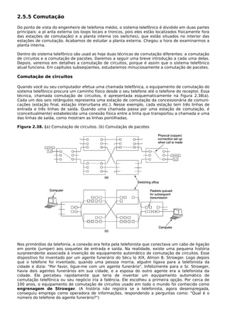 2.5.5 Comutação
Do ponto de vista do engenheiro de telefonia médio, o sistema telefônico é dividido em duas partes
principais: a pl anta externa (os loops locais e troncos, pois eles estão localizados fisicamente fora
das estações de comutação) e a planta interna (os switches), que estão situados no interior das
estações de comutação. Acabamos de estudar a planta externa. Chegou a hora de examinarmos a
planta interna.
Dentro do sistema telefônico são usad as hoje duas técnicas de comutação diferentes: a comutação
de circuitos e a comutação de pacotes. Daremos a seguir uma breve introdução a cada uma delas.
Depois, veremos em detalhes a comutação de circuitos, porque é assim que o sistema telefônico
atual funciona. Em capítulos subseqüentes, estudaremos minuciosamente a comutação de pacotes.
Comutação de circuitos
Quando você ou seu computador efetua uma chamada telefônica, o equipamento de comutação do
sistema telefônico procura um caminho físico desde o seu telefone até o telefone do receptor. Essa
técnica, chamada comutação de circuitos, é apresentada esquematicamente na Figura 2.38(a).
Cada um dos seis retângulos representa uma estação de comutação da concessionária de comuni-
cações (estação final, estação interurbana etc.). Nesse exemplo, cada estação tem três linhas de
entrada e três linhas de saída. Quando uma chamada passa por uma estação de comutação, é
(conceitualmente) estabelecida uma conexão física entre a linha que transportou a chamada e uma
das linhas de saída, como mostram as linhas pontilhadas.
Figura 2.38. (a) Comutação de circuitos. (b) Comutação de pacotes
Nos primórdios da telefonia, a conexão era feita pela telefonista que conectava um cabo de ligação
em ponte (jumper) aos soquetes de entrada e saída. Na realidade, existe uma pequena história
surpreendente associada à invenção do equipamento automático de comutação de circuitos. Esse
dispositivo foi inventado por um agente funerário do Sécu lo XIX, Almon B. Strowger. Logo depois
que o telefone foi inventado, quando uma pessoa morria, alguém ligava para a telefonista da
cidade e dizia: "Por favor, ligue-me com um agente funerário". Infelizmente para o Sr. Strowger,
havia dois agentes funerários em sua cidade, e a esposa do outro agente era a telefonista da
cidade. Ele percebeu rapidamente que teria de inventar um equipamento automático de
comutação telefônica ou seu negócio iria à falência. Ele escolheu a primeira opção. Por cerca de
100 anos, o equipamento de comutação de circuitos usado em todo o mundo foi conhecido como
engrenagem de Strowger. (A história não registra se a telefonista, agora desempregada,
conseguiu emprego como operadora de informações, respondendo a perguntas como: "Qual é o
número do telefone do agente funerário?")
 