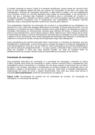 O modelo mostrado na Figura 2.39(a) é al tamente simplificado, porque partes do caminho físico
entre os dois telefones podem de fato ser enlaces de microondas ou de fibra, nos quais são
multiplexado s milhares de chamadas. Entretanto, a idéia básica é válida: uma vez estabelecida
uma chamada, haverá um caminho dedicado entre ambas as extremidades, e ele continuará a
existir até que a chamada seja finalizada. A alternativa para a comutação de circuitos é a
comutação de pacotes, mostrada na Figura 2.38(b). Com essa tecnologia, pacotes individuais são
enviados conforme necessário, sem a configuração com antecedência de qualquer caminho
dedicado. Cabe a cada pacote descobrir sozinho seu caminho até o destino.
Uma propriedade importante da comutação de circuitos é a necessidade de se estabelecer um
caminho fim a fim, antes que qualquer dado possa ser enviado. O tempo decorrido entre o fim da
discagem e o momento em que o telefone começa a tocar pode chegar a 10 segundos ou mais em
chamadas interurbanas ou internacionais. Durante esse intervalo de tempo, o sistema telefônico
procura uma conexão física, como mostra a Figura 2.39(a). Observe que, antes mesmo de se iniciar
a transmissão de dados, o sinal de solicitação de chamada deve se propagar em todo o trajeto até
o destino e lá ser reconhecido. Para muitas aplicações de informática (por exemplo, a verificação do
crédito em um ponto de venda), tempos de configuração longos são indesejáveis.
Como conseqüência do caminho reservado entre o transmissor e o receptor da chamada, uma vez
estabelecida a configuração, o único atraso para a entrega dos dados é o tempo de propagação do
sinal eletromagnético, cerca de 5 ms por 1000 km. Outra conseqüência do caminho estabelecido é
que não há perigo de congestionamento — ou seja, quando a chamada é feita, você nunca obtém
sinais de ocupado. É claro que seria possível receber um sinal de ocupado antes do
estabelecimento da conexão, devido à falta de capacidade de comutação ou de troncos.
Comutação de mensagens
Uma estratégia alternativa de comutação é a comutação de mensagens, mostrada na Figura
2.39(b). Quando essa forma de comutação é usada, nenhum caminho físico é estabelecido com
antecedência entre o transmissor e o receptor. Em vez disso, quando o transmissor tem um bloco
de dados a ser enviado, esse bloco é armazenado na primeira estação de comutação (isto é, no
roteador) e depois é encaminhado, um hop de cada vez. Cada bloco é recebido integralmente,
inspecionado em busca de erros, e depois retransmitido. Uma rede que utiliza essa técnica é
chamada store-and-forward, conforme mencionamos no Capítulo 1.
Figura 2.39: Sincronização de eventos em (a) comutaçdo de circuitos, (b) comutação de
mensagens, (c) comutação de pacotes
 