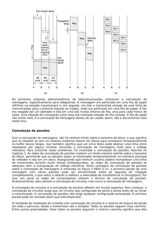Os primeiros sistemas eletromecânicos de telecomunicações utilizavam a comutação de
mensagens, especificamente para telegramas. A mensagem era perfurada em uma fita de papel
(off-line) na estação transmissora e, em seguida, era lida e transmitida através de uma linha de
comunicações para a próxima estação do trajeto, onde era perfurada em uma fita de papel. A fita
era rasgada por um operador e lida em uma das muitas leitoras de fita, uma para cada tronco de
saída. Uma estação de comutação como essa era chamada estação de fita cortada. A fita de papel
não existe mais, e a comutação de mensagens deixou de ser usada; assim, não a discutiremos mais
neste livro.
Comutação de pacotes
Com a comutação de mensagens, não há nenhum limite sobre o tamanho do bloco, o que significa
que os roteador es (em um sistema moderno) devem ter discos para armazenar temporariamente
no buffer blocos longos. Isso também significa que um único bloco pode obstruir uma linha entre
roteadores por alguns minutos, tornando a comutação de mensagens inútil para o tráfego
interativo. Para contornar esses problemas, foi inventada a comutação de pacotes, descrita no
Capítulo 1. As redes de comutação de pacotes impõem um limite máximo restrito sobre o tamanho
do bloco, permitindo que os pacotes sejam ar-mazenados temporariamente na memória principal
do roteador e não em um disco. Assegurando que nenhum usuário poderá monopolizar uma linha
de transmissão durante muito tempo (milissegundos), as redes de comutação de pacotes se
adequam bem à manipulação de tráfego interativo. Outra vantagem da comutação de pacotes
sobre a comutação de mensagens é mostrada na Figura 2.39(b) e (c): o primeiro pacote de uma
mensagem com vários pacotes pode ser encaminhado antes do segundo ter chegado
completamente, o que reduz o retardo e melhora a velocidade de transferência (o throughput). Por
isso, em geral as redes de computadores utilizam a técnica de comutação de pacotes.
Ocasionalmente, elas utilizam a comutação de circuitos, mas nunca a comutação de mensagens.
A comutação de circuitos e a comutação de pacotes diferem em muitos aspectos. Para começar, a
comutação de circuitos exige que um circuito seja configurado de ponta a ponta antes de se iniciar
a comunicação. A comutação de pacotes não exige qualquer configuração antecipada. O primeiro
pacote pode ser enviado assim que está disponível.
O resultado da instalação de conexão com comutação de circuitos é a reserva de largura de banda
em todo o percurso, desde o transmissor até o receptor. Todos os pacotes seguem esse caminho.
Entre outras propriedades, fazer todos os pacotes seguirem o mesmo caminho significa que eles
 