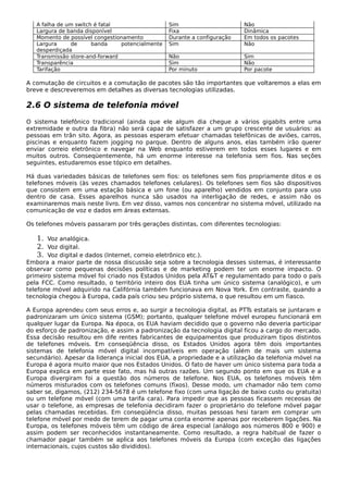 A falha de um switch é fatal Sim Não
Largura de banda disponível Fixa Dinâmica
Momento de possível congestionamento Durante a configuração Em todos os pacotes
Largura de banda potencialmente
desperdiçada
Sim Não
Transmissão store-and-forward Não Sim
Transparência Sim Não
Tarifação Por minuto Por pacote
A comutação de circuitos e a comutação de pacotes são tão importantes que voltaremos a elas em
breve e descreveremos em detalhes as diversas tecnologias utilizadas.
2.6 O sistema de telefonia móvel
O sistema telefônico tradicional (ainda que ele algum dia chegue a vários gigabits entre uma
extremidade e outra da fibra) não será capaz de satisfazer a um grupo crescente de usuários: as
pessoas em trân sito. Agora, as pessoas esperam efetuar chamadas telefônicas de aviões, carros,
piscinas e enquanto fazem jogging no parque. Dentro de alguns anos, elas também irão querer
enviar correio eletrônico e navegar na Web enquanto estiverem em todos esses lugares e em
muitos outros. Conseqüentemente, há um enorme interesse na telefonia sem fios. Nas seções
seguintes, estudaremos esse tópico em detalhes.
Há duas variedades básicas de telefones sem fios: os telefones sem fios propriamente ditos e os
telefones móveis (às vezes chamados telefones celulares). Os telefones sem fios são dispositivos
que consistem em uma estação básica e um fone (ou aparelho) vendidos em conjunto para uso
dentro de casa. Esses aparelhos nunca são usados na interligação de redes, e assim não os
examinaremos mais neste livro. Em vez disso, vamos nos concentrar no sistema móvel, utilizado na
comunicação de voz e dados em áreas extensas.
Os telefones móveis passaram por três gerações distintas, com diferentes tecnologias:
1. Voz analógica.
2. Voz digital.
3. Voz digital e dados (Internet, correio eletrônico etc.).
Embora a maior parte de nossa discussão seja sobre a tecnologia desses sistemas, é interessante
observar como pequenas decisões políticas e de marketing podem ter um enorme impacto. O
primeiro sistema móvel foi criado nos Estados Unidos pela AT&T e regulamentado para todo o país
pela FCC. Como resultado, o território inteiro dos EUA tinha um único sistema (analógico), e um
telefone móvel adquirido na Califórnia também funcionava em Nova York. Em contraste, quando a
tecnologia chegou à Europa, cada país criou seu próprio sistema, o que resultou em um fiasco.
A Europa aprendeu com seus erros e, ao surgir a tecnologia digital, as PTTs estatais se juntaram e
padronizaram um único sistema (GSM); portanto, qualquer telefone móvel europeu funcionará em
qualquer lugar da Europa. Na época, os EUA haviam decidido que o governo não deveria participar
do esforço de padronização, e assim a padronização da tecnologia digital ficou a cargo do mercado.
Essa decisão resultou em dife rentes fabricantes de equipamentos que produziram tipos distintos
de telefones móveis. Em conseqüência disso, os Estados Unidos agora têm dois importantes
sistemas de telefonia móvel digital incompatíveis em operação (além de mais um sistema
secundário). Apesar da liderança inicial dos EUA, a propriedade e a utilização da telefonia móvel na
Europa é agora muito maior que nos Estados Unidos. O fato de haver um único sistema para toda a
Europa explica em parte esse fato, mas há outras razões. Um segundo ponto em que os EUA e a
Europa divergiram foi a questão dos números de telefone. Nos EUA, os telefones móveis têm
números misturados com os telefones comuns (fixos). Desse modo, um chamador não tem como
saber se, digamos, (212) 234-5678 é um telefone fixo (com uma ligação de baixo custo ou gratuita)
ou um telefone móvel (com uma tarifa cara). Para impedir que as pessoas ficassem receosas de
usar o telefone, as empresas de telefonia decidiram fazer o proprietário do telefone móvel pagar
pelas chamadas recebidas. Em conseqüência disso, muitas pessoas hesi taram em comprar um
telefone móvel por medo de terem de pagar uma conta enorme apenas por receberem ligações. Na
Europa, os telefones móveis têm um código de área especial (análogo aos números 800 e 900) e
assim podem ser reconhecidos instantaneamente. Como resultado, a regra habitual de fazer o
chamador pagar também se aplica aos telefones móveis da Europa (com exceção das ligações
internacionais, cujos custos são divididos).
 