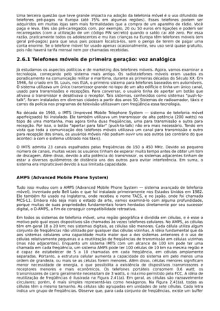 Uma terceira questão que teve grande impacto na adoção da telefonia móvel é o uso difundido de
telefones pré-pagos na Europa (até 75% em algumas regiões). Esses telefones podem ser
adquiridos em muitas lojas sem mais formalidades que a compra de um aparelho de rádio. Você
paga e leva. Eles são pré-carregados com, por exemplo, 20 ou 50 euros em ligações e podem ser
recarregados (com a utilização de um código PIN secreto) quando o saldo cai até zero. Por essa
razão, praticamente todos os adolescentes e mu itas crianças na Europa têm telefones móveis (em
geral pré-pagos) para que seus pais possam localizá-los, sem o perigo de terem de pagar uma
conta enorme. Se o telefone móvel for usado apenas ocasionalmente, seu uso será quase gratuito,
pois não haverá tarifa mensal nem por chamadas recebidas.
2.6.1 Telefones móveis de primeira geração: voz analógica
Já estudamos os aspectos políticos e de marketing dos telefones móveis. Agora, vamos examinar a
tecnologia, começando pelo sistema mais antigo. Os radiotelefones móveis eram usados es
poradicamente na comunicação militar e marítima, durante as primeiras décadas do Século XX. Em
1946, foi criado em St. Louis, nos EUA, o primeiro sistema para telefones baseados em automóveis.
O sistema utilizava um único transmissor grande no topo de um alto edifício e tinha um único canal,
usado para transmissões e recepções. Para conversar, o usuário tinha de apertar um botão que
ativava o transmissor e desativava o receptor. Tais sistemas, conhecidos como sistemas "push-to-
talk", foram instalados em diversas cidades a partir dos anos 50. Sistemas de radioamador, táxis e
carros da polícia nos programas de televisão utilizavam com freqüência essa tecnologia.
Na década de 1960, o IMTS (Improved Mobile Telephone System — sistema de telefonia móvel
aperfeiçoado) foi instalado. Ele também utilizava um transmissor de alta potência (200 watts) no
topo de uma montanha, mas agora tinha duas freqüências, uma para transmissão e outra para
recepção. Por isso, o botão "apertar para falar" (push-to-talk) não era mais necessário. Tendo em
vista que toda a comunicação dos telefones móveis utilizava um canal para transmissão e outro
para recepção dos sinais, os usuários móveis não podiam ouvir uns aos outros (ao contrário do que
aconteci a com o sistema utilziado nos táxis).
O IMTS admitia 23 canais espalhados pelas freqüências de 150 a 450 MHz. Devido ao pequeno
número de canais, muitas vezes os usuários tinham de esperar muito tempo antes de obter um tom
de discagem. Além disso, devido à alta potência do transmissor, os sistemas adjacentes tinham de
estar a diversos quilômetros de distância uns dos outros para evitar interferência. Em suma, o
sistema era impraticável devido à sua limitada capacidade.
AMPS (Advanced Mobile Phone System)
Tudo isso mudou com o AMPS (Advanced Mobile Phone System — sistema avançado de telefonia
móvel), inventado pelo Bell Labs e que foi instalado primeiramente nos Estados Unidos em 1982.
Ele também foi usado na Inglaterra, onde recebeu o nome TACS, e no Japão, onde foi chamado
MCS-L1. Embora não seja mais o estado da arte, vamos examiná-lo com alguma profundidade,
porque muitas de suas propriedades fundamentais foram herdadas diretamente por seu sucessor
digital, o D-AMPS, a fim de conseguir compatibilidade retroativa.
Em todos os sistemas de telefonia móvel, uma região geográfica é dividida em células, e é esse o
motivo pelo qual esses dispositivos são chamados às vezes telefones celulares. No AMPS, as células
têm em geral 10 a 20 km; nos sistemas digitais, as células são menores. Cada célula utiliza algum
conjunto de freqüências não utilizado por qualquer das células vizinhas. A idéia fundamental que dá
aos sistemas celulares uma capacidade muito maior que a dos sistemas anteriores é o uso de
células relativamente pequenas e a reutilização de freqüências de transmissão em células vizinhas
(mas não adjacentes). Enquanto um sistema IMTS com um alcance de 100 km pode ter uma
chamada em cada freqüência, um sistema AMPS pode ter 100 células de 10 km na mesma região e
é capaz de estabelecer de 5 a 10 chamadas em cada freqüência, em células amplamente
separadas. Portanto, a estrutura celular aumenta a capacidade do sistema em pelo menos uma
ordem de grandeza, ou mais se as células forem menores. Além disso, células menores significam
menor necessidade de energia, o que possibilita a existência de dispositivos transmissores e
receptores menores e mais econômicos. Os telefones portáteis consomem 0,6 watt; os
transmissores de carro geralmente necessitam de 3 watts, o máximo permitido pela FCC. A idéia de
reutilização de freqüências é ilustrada na Figura 2.41(a). Em geral, as células são razoavelmente
circulares; porém, é mais simples representá-las como hexágonos. Na Figura 2.41(a), todas as
células têm o mesmo tamanho. As células são agrupadas em unidades de sete células. Cada letra
indica um grupo de freqüências. Observe que, para cada conjunto de freqüências, existe um buffer
 