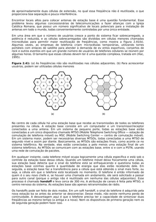 de aproximadamente duas células de extensão, no qual essa freqüência não é reutilizada, o que
proporciona boa separação e pouca interferência.
Encontrar locais altos para colocar antenas de estação base é uma questão fundamental. Esse
problema levou algumas concessionárias de telecomunicações a fazer alianças com a Igreja
Católica Romana, que possui um número significativo de locais potenciais para a instalação de
antenas em todo o mundo, todas convenientemente controladas por uma única entidade.
Em uma área em que o número de usuários cresce a ponto do sistema ficar sobrecarregado, a
potência é reduzida, e as células sobrecarregadas são divididas em células menores chamadas
microcélulas para permitir maior reutilização de freqüências, como mostra a Figura 2.41(b).
Algumas vezes, as empresas de telefonia criam microcélulas temporárias, utilizando torres
portáteis com enlaces de satélite para atender à demanda de ev entos esportivos, consertos de
rock e outros eventos em que um grande número de usuários de telefones celulares se reúnem por
algumas horas. O tamanho que essas células devem ter é uma questão complexa, tratada em (Hac,
1995).
Figura 2.41: (a) As freqüências não são reutilizadas nas células adjacentes. (b) Para acrescentar
usuários, podem ser utilizadas células menores
No centro de cada célula há uma estação base que recebe as transmissões de todos os telefones
presentes na célula. A estação base consiste em um computador e um transmissor/receptor
conectados a uma antena. Em um sistema de pequeno porte, todas as estações base estão
conectadas a um único dispositivo chamado MTSO (Mobile Telephone Switching Oflice — estação de
comutação de telefonia móvel) ou MSC (Mobile Switching Center — centro de comutação móvel).
Em um sistema maior, podem ser necessárias diversas MTSOs, todas conectadas a uma MTSO de
segundo nível e assim por diante. Basicamente, as MTSOs são estações finais, como aconte ce no
sistema telefônico. Na verdade, elas estão conectadas a pelo menos uma estação final de um
sistema telefônico. As MTSOs se comunicam com as estações base, entre si e com a PSTN, usando
uma rede de comutação de pacotes.
Em qualquer instante, cada telefone móvel ocupa logicamente uma célula específica e está sob o
controle da estação base dessa célula. Quando um telefone móvel deixa fisicamente uma célula,
sua estação base detecta que o sinal do telefone está se enfraquecendo e questiona todas as
estações base vizinhas quanto à quantidade de energia que elas estão recebendo dele. Em
seguida, a estação base faz a transferência para a célula que está obtendo o sinal mais forte, ou
seja, a célula em que o telefone está localizado no momento. O telefone é então informado de
quem é o seu novo chefe e, se houver uma chamada em andamento, ele será solicitado a passar
para outro canal (porque o antigo não é reutilizado em nenhuma das células adjacentes). Esse
processo é chamado handoff e leva cerca de 300 ms. A atribuição de canais é feita pela MTSO, o
centro nervoso do sistema. As estações base são apenas retransmissões de rádio.
Os handoffs pode ser feito de dois modos. Em um soft handoff, o sinal do telefone é adquirido pela
nova estação ba se antes da anterior se desconectar. Desse modo, não existe nenhuma perda de
continuidade. A desvantagem aqui é que o telefone precisa ter a capacidade de sintonizar duas
freqüências ao mesmo tempo (a antiga e a nova). Nem os dispositivos de primeira geração nem os
de segunda geração podem fazer isso.
 