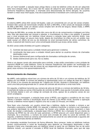 Em um hard handoff, a estação base antiga libera o sinal do telefone antes de ele ser adquirido
pela nova estação base. Se a nova não for capaz de adquiri-lo (por exemplo, porque não existe
nenhuma freqüência disponível), a chamada será desconectada de forma abrupta. Os usuários
tendem a notar essa interrupção, mas ela ocasionalmente é inevitável com a estrutura atual.
Canais
O sistema AMPS utiliza 832 canais full-duplex, cada um consistindo em um par de canais simplex.
Existem 832 canais de transmissão simplex de 824 a 849 MHz, e 832 canais de recepção simplex
de 869 a 894 MHz. Cada um desses canais simplex tem 30 kHz de largura. Desse modo, o AMPS
utiliza FDM para separar os canais.
Na faixa de 800 MHz, as ondas de rádio têm cerca de 40 cm de comprimento e trafegam em linha
reta. Elas são absorvidas por árvores e plantas, e ricocheteiam no chão e nos prédios. É possível
que o sinal enviado por um telefone móvel alcance a estação base pelo caminho direto, mas
também pode chegar um pouco mais tarde, depois de ricochetear no chão ou em um prédio. Isso
pode causar um efeito de eco ou de distorção no sinal (esmaecimento de vários caminhos). Às
vezes, é possível até mesmo ouvir uma conversação distante que ecoou várias vezes.
Os 832 canais estão divididos em quatro categorias:
1. Controle (da base para a unidade móvel) para gerenciar o sistema.
2. Localização (da base para a unidade móvel) para alertar os usuários móveis de chamadas
destinadas a eles.
3. Acesso (bidirecional) para configuração de chamadas e atribuição de canais.
4. Dados (bidirecional) para voz, fax ou dados.
Vinte e um desses canais são reservados para controle, e eles estão conectados a uma unidade de
memória PROM em cada telefone. Como as mesmas freqüências não podem ser reutilizadas em
células vizinhas, o número real de canais de voz disponíveis por célula é bem menor que 832; em
geral, esse número é de aproximadamente 45.
Gerenciamento de chamadas
No AMPS, cada telefone móvel tem um número de série de 32 bits e um número de telefone de 10
dígitos em sua PROM. O número de telefone é representado como um código de área de 3 dígitos
em 10 bits e um número de assinante de 7 dígitos em 24 bits. Quando é contactado, um telefone
varre uma lista pré-programada de 21 canais de controle até encontrar o sinal mais forte.
Em seguida, o telefone transmite seu número de série de 32 bits e o número de telefone de 34 bits.
A exemplo de todas as outras informações de controle do AMPS, esse pacote é enviado várias vezes
em formato digital e com um código de correção de erros, apesar de os próprios canais de voz
serem analógicos.
Quando ouve a mensagem, a estação base avisa à MTSO, que registra a existência de seu novo
cliente e também informa a localização atual do cliente à sua MTSO inicial. Durante a operação
normal, o telefone móvel repete o registro uma vez a cada 15 minutos, em média.
Para fazer uma chamada, um usuário móvel liga o telefone, digita no teclado o número a ser
chamado e pressiona o botão SEND. Em seguida, o telefone transmite o número a ser chamado e
sua própria identidade no canal de acesso. Se houver uma colisão, ele tenta novament e mais
tarde. Ao receber a solicitação, a estação base informa à MTSO. Se o chamador for um cliente da
empresa da MTSO (ou de uma de suas parceiras), a MTSO procura um canal disponível para a
chamada. Se o encontrar, o número do canal será enviado de volta no canal de controle. Em
seguida, o telefone móvel se conecta automaticamente ao canal de voz selecionado e aguarda até
que a parte chamada atenda ao telefone.
As chamadas recebidas funcionam de forma diferente. Para começar, todos os telefones inativos
ouvem continuamente o canal de localização para detectar as mensagens destinadas a eles.
Quando é feita uma chamada para um telefone móvel (a partir de um telefone fixo ou de outro
telefone móvel), um pacote é enviado à MTSO local do telefone chamado, para que ele seja
 