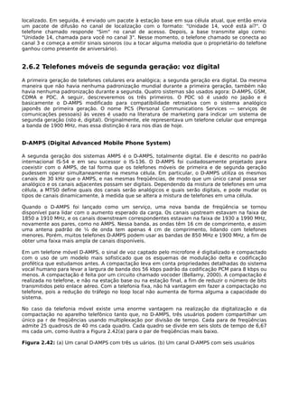 localizado. Em seguida, é enviado um pacote à estação base em sua célula atual, que então envia
um pacote de difusão no canal de localização com o formato: "Unidade 14, você está aí?". O
telefone chamado responde "Sim" no canal de acesso. Depois, a base transmite algo como:
"Unidade 14, chamada para você no canal 3". Nesse momento, o telefone chamado se conecta ao
canal 3 e começa a emitir sinais sonoros (ou a tocar alguma melodia que o proprietário do telefone
ganhou como presente de aniversário).
2.6.2 Telefones móveis de segunda geração: voz digital
A primeira geração de telefones celulares era analógica; a segunda geração era digital. Da mesma
maneira que não havia nenhuma padronização mundial durante a primeira geração, também não
havia nenhuma padronização durante a segunda. Quatro sistemas são usados agora: D-AMPS, GSM,
CDMA e PDC. A seguir, descreveremos os três primeiros. O PDC só é usado no Japão e é
basicamente o D-AMPS modificado para compatibilidade retroativa com o sistema analógico
japonês de primeira geração. O nome PCS (Personal Communications Services — serviços de
comunicações pessoais) às vezes é usado na literatura de marketing para indicar um sistema de
segunda geração (isto é, digital). Originalmente, ele representava um telefone celular que emprega
a banda de 1900 MHz, mas essa distinção é rara nos dias de hoje.
D-AMPS (Digital Advanced Mobile Phone System)
A segunda geração dos sistemas AMPS é o D-AMPS, totalmente digital. Ele é descrito no padrão
internacional IS-54 e em seu sucessor o IS-136. O D-AMPS foi cuidadosamente projetado para
coexistir com o AMPS, de tal forma que os telefones móveis de primeira e de segunda geração
pudessem operar simultaneamente na mesma célula. Em particular, o D-AMPS utiliza os mesmos
canais de 30 kHz que o AMPS, e nas mesmas freqüências, de modo que um único canal possa ser
analógico e os canais adjacentes possam ser digitais. Dependendo da mistura de telefones em uma
célula, a MTSO define quais dos canais serão analógicos e quais serão digitais, e pode mudar os
tipos de canais dinamicamente, à medida que se altera a mistura de telefones em uma célula.
Quando o D-AMPS foi lançado como um serviço, uma nova banda de freqüência se tornou
disponível para lidar com o aumento esperado da carga. Os canais upstream estavam na faixa de
1850 a 1910 MHz, e os canais downstream correspondentes estavam na faixa de 1930 a 1990 MHz,
novamente aos pares, como no AMPS. Nessa banda, as ondas têm 16 cm de comprimento, e assim
uma antena padrão de ¼ de onda tem apenas 4 cm de comprimento, lidando com telefones
menores. Porém, muitos telefones D-AMPS podem usar as bandas de 850 MHz e 1900 MHz, a fim de
obter uma faixa mais ampla de canais disponíveis.
Em um telefone móvel D-AMPS, o sinal de voz captado pelo microfone é digitalizado e compactado
com o uso de um modelo mais sofisticado que os esquemas de modulação delta e codificação
profética que estudamos antes. A compactação leva em conta propriedades detalhadas do sistema
vocal humano para levar a largura de banda dos 56 kbps padrão da codificação PCM para 8 kbps ou
menos. A compactação é feita por um circuito chamado vocoder (Bellamy, 2000). A compactação é
realizada no telefone, e não na estação base ou na estação final, a fim de reduzir o número de bits
transmitidos pelo enlace aéreo. Com a telefonia fixa, não há vantagem em fazer a compactação no
telefone, pois a redução do tráfego no loop local não aumenta de forma alguma a capacidade do
sistema.
No caso da telefonia móvel existe uma enorme vantagem na realização da digitalização e da
compactação no aparelho telefônico tanto que, no D-AMPS, três usuários podem compartilhar um
único pa r de freqüências usando multiplexação por divisão de tempo. Cada para de freqüências
admite 25 quadros/s de 40 ms cada quadro. Cada quadro se divide em seis slots de tempo de 6,67
ms cada um, como ilustra a Figura 2.42(a) para o par de freqüências mais baixo.
Figura 2.42: (a) Um canal D-AMPS com três us uários. (b) Um canal D-AMPS com seis usuários
 