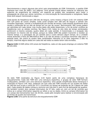Descreveremos a seguir algumas das princi pais propriedades do GSM. Entretanto, o padrão GSM
impresso tem mais de 5000 [ sic] páginas. Uma grande fração desse material se relaciona aos
aspectos de engenharia do sistema, em especial ao projeto dos receptores para tratar a
propagação de sinais por vários caminhos, e à sincronização de transmissores e receptores. Nada
disso será sequer mencionado a seguir.
Cada banda de freqüência tem 200 kHz de largura, como mostra a Figura 2.43. Um sistema GSM
tem 124 pares de canais simplex. Cada canal simplex tem 200 kHz de largura e admite oito
conexões separadas, usando a multiplexação por divisão de tempo. Cada estação atualmente ativa
recebe a atribuição de um slot de tempo em um par de canais. Teoricamente, 992 canais podem
ser admitidos em cada célula, mas muitos deles não estão disponíveis, a fim de evitar conflitos de
freqüências com as células vizinhas. Na Figura 2.43, todos os oito slots de tempo sombreados
pertencem à mesma conexão, quatro deles em cada sentido. A transmissão e a recepção não
acontecem no mesmo slot de tempo, porque os rádios GSM não podem transmitir e receber ao
mesmo tempo, e a passagem de um sentido para o outro demora algum tempo. Se a unidade
móvel atribuída à faixa de 890,4/935,4 MHz e ao slot de tempo 2 quisesse transmitir algo para a
estação base, ela usaria os quatro slots sombreados inferiores (e os slots seguintes a eles no
tempo), inserindo alguns dados em cada slot até todos os dados terem sido enviados.
Figura 2.43: O GSM utiliza 124 canais de freqüência, cada um dos quais emprega um sistema TDM
de oito slots
Os slots TDM mostrados na Figura 2.43 fazem parte de uma complexa hierarquia de
enquadramento. Cada slot TDM tem uma estrutura específica, e grupos de slots TDM formam
multiquadros, também com uma estrutura específica. Uma versão simplificada dessa hierarquia é
mostrada na Figura 2.44. Aqui, podemos ver que cada slot TDM consiste em um quadro de dados
de 148 bits que ocupa o canal por 577 s (incluindo um tempo de proteção de 30 s depois de cada
slot). Cada quadro de dados começa e termina com três bits 0, para fins de delineação de quadros.
Ele também contém dois campos Information de 57 bits, cada um com um bit de controle que
indica se o campo Information seguinte se refere a voz ou dados. Entre os campos Information há
um campo (de treinamento) Sync de 26 bits, usado pelo receptor para realizar a sincronização até
os limites de quadro do transmissor.
Figura 2.44: Uma parte da estrutura de enquadramento GSM
 