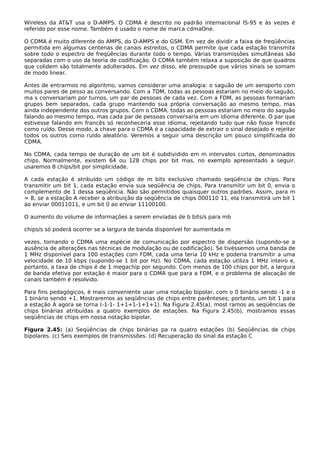Wireless da AT&T usa o D-AMPS. O CDMA é descrito no padrão internacional IS-95 e às vezes é
referido por esse nome. Também é usado o nome de marca cdmaOne.
O CDMA é muito diferente do AMPS, do D-AMPS e do GSM. Em vez de dividir a faixa de freqüências
permitida em algumas centenas de canais estreitos, o CDMA permite que cada estação transmita
sobre todo o espectro de freqüências durante todo o tempo. Várias transmissões simultâneas são
separadas com o uso da teoria de codificação. O CDMA também relaxa a suposição de que quadros
que colidem são totalmente adulterados. Em vez disso, ele pressupõe que vários sinais se somam
de modo linear.
Antes de entrarmos no algoritmo, vamos considerar uma analogia: o saguão de um aeroporto com
muitos pares de pesso as conversando. Com a TDM, todas as pessoas estariam no meio do saguão,
ma s conversariam por turnos, um par de pessoas de cada vez. Com a FDM, as pessoas formariam
grupos bem separados, cada grupo mantendo sua própria conversação ao mesmo tempo, mas
ainda independente dos outros grupos. Com o CDMA, todas as pessoas estariam no meio do saguão
falando ao mesmo tempo, mas cada par de pessoas conversaria em um idioma diferente. O par que
estivesse falando em francês só reconheceria esse idioma, rejeitando tudo que não fosse francês
como ruído. Desse modo, a chave para o CDMA é a capacidade de extrair o sinal desejado e rejeitar
todos os outros como ruído aleatório. Veremos a seguir uma descrição um pouco simplificada do
CDMA.
No CDMA, cada tempo de duração de um bit é subdividido em m intervalos curtos, denominados
chips. Normalmente, existem 64 ou 128 chips por bit mas, no exemplo apresentado a seguir,
usaremos 8 chips/bit por simplicidade.
A cada estação é atribuído um código de m bits exclusivo chamado seqüência de chips. Para
transmitir um bit 1, cada estação envia sua seqüência de chips. Para transmitir um bit 0, envia o
complemento de 1 dessa seqüência. Não são permitidos quaisquer outros padrões. Assim, para m
= 8, se a estação A receber a atribuição da seqüência de chips 000110 11, ela transmitirá um bit 1
ao enviar 00011011, e um bit 0 ao enviar 11100100.
O aumento do volume de informações a serem enviadas de b bits/s para mb
chips/s só poderá ocorrer se a largura de banda disponível for aumentada m
vezes, tornando o CDMA uma espécie de comunicação por espectro de dispersão (supondo-se a
ausência de alterações nas técnicas de modulação ou de codificação). Se tivéssemos uma banda de
1 MHz disponível para 100 estações com FDM, cada uma teria 10 kHz e poderia transmitir a uma
velocidade de 10 kbps (supondo-se 1 bit por Hz). No CDMA, cada estação utiliza 1 MHz inteiro e,
portanto, a taxa de chips é de 1 megachip por segundo. Com menos de 100 chips por bit, a largura
de banda efetiva por estação é maior para o CDMA que para a FDM, e o problema de alocação de
canais também é resolvido.
Para fins pedagógicos, é mais conveniente usar uma notação bipolar, com o 0 binário sendo -1 e o
1 binário sendo +1. Mostraremos as seqüências de chips entre parênteses; portanto, um bit 1 para
a estação A agora se torna (-1-1- 1+1+1-1+1+1). Na Figura 2.45(a), most ramos as seqüências de
chips binárias atribuídas a quatro exemplos de estações. Na Figura 2.45(b), mostramos essas
seqüências de chips em nossa notação bipolar.
Figura 2.45: (a) Seqüências de chips binárias pa ra quatro estações (b) Seqüências de chips
bipolares. (c) Seis exemplos de transmissões. (d) Recuperação do sinal da estação C
 
