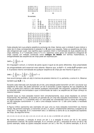 Cada estação tem sua própria seqüência exclusiva de chips. Vamos usar o símbolo S para indicar o
vetor de m chips correspondente à estação S, e para sua negação. Todas as seqüências de chips
são ortogonais par a par; isso significa que o produto intern o normalizado de duas seqüências de
chips distintas, S e T (indicado como S T) é 0. Sabemos como gerar tal seqüência ortogonal de
chips usando um método conhecido como códigos de Walsh. Em termos matemáticos, a
ortogonalidade das seqüências de chips pode ser expressa por:
Em linguagem comum, o número de pares iguais é igual ao de pares diferentes. Essa propriedade
da ortogonalidade será essencial mais adiante. Observe que, se S.T = 0, então S. também será
0. O produto interno normalizado de qualquer seqüência de chips por ela mesma é igual a 1:
Isso ocorre porque cada um dos m termos do produto interno é 1 e, portanto, a soma é m. Observe
também que S. = -1.
Durante cada intervalo com duração de um bit, uma estação pode transmitir um bit 1 ao enviar sua
seqüência de chips. Ela pode transmitir um bit 0 enviando a parte negativa de sua seqüência de
chips, ou pode ficar inativa e não realizar qualquer transmissão. Por enquanto, supomos que todas
as estações estão sincronizadas e que a transmissão de toda s as seqüências de chips começa no
mesmo instante.
Quando duas ou mais estações transm item simultaneamente, seus sinais bipolares se somam
linearmente. Por exemplo, se durante um período de um chip três estações transmitirem +1 e uma
es tação transmitir -1, o resultado será +2. Isso pode ser considerado como a soma de voltagens:
se três estações transmitirem + 1 volt e uma estação transm itir -1 volt como saída, o resultado
será 2 volts.
A Figura 2.45(c) apresenta seis exemplos em que uma ou mais estações transmitem ao mesmo
tempo. No primeiro exemplo, C transmite um bit 1 e, assim, simplesmente obtemos a seqüência de
chips de C. No segundo, B e C transmitem bits 1 e obtemos a soma de su as seqüências bipolares
de chips, da seguinte forma:
(-1 –1 +1 –1 +1 +1 +1 -1) + (-1 +1 –1 +1 +1 +1 –1 -1) = (-2 0 0 0 +2 +2 0 -2)
No terceiro exemplo, a estação A envia um bit 1 e a estação B envia um bit 0. As outras
permanecem inativas. No quarto exemplo, A e C enviam um bit 1, enquanto B envia um bit 0. No
quinto exemplo, todas as quatro estações enviam um bit 1. Por fim, no último exemplo, A, B e D
 