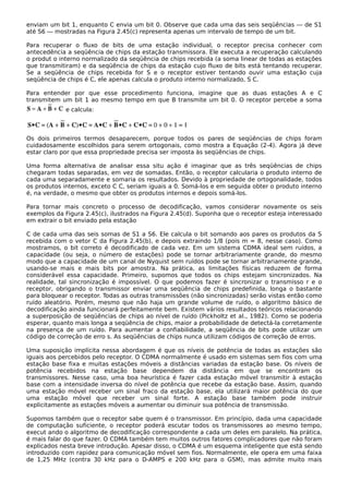 enviam um bit 1, enquanto C envia um bit 0. Observe que cada uma das seis seqüências — de S1
até S6 — mostradas na Figura 2.45(c) representa apenas um intervalo de tempo de um bit.
Para recuperar o fluxo de bits de uma estação individual, o receptor precisa conhecer com
antecedência a seqüência de chips da estação transmissora. Ele executa a recuperação calculando
o produt o interno normalizado da seqüência de chips recebida (a soma linear de todas as estações
que transmitiram) e da seqüência de chips da estação cujo fluxo de bits está tentando recuperar.
Se a seqüência de chips recebida for S e o receptor estiver tentando ouvir uma estação cuja
seqüência de chips é C, ele apenas calcula o produto interno normalizado, S C.
Para entender por que esse procedimento funciona, imagine que as duas estações A e C
transmitem um bit 1 ao mesmo tempo em que B transmite um bit 0. O receptor percebe a soma
e calcula:
Os dois primeiros termos desaparecem, porque todos os pares de seqüências de chips foram
cuidadosamente escolhidos para serem ortogonais, como mostra a Equação (2-4). Agora já deve
estar claro por que essa propriedade precisa ser imposta às seqüências de chips.
Uma forma alternativa de analisar essa situ ação é imaginar que as três seqüências de chips
chegaram todas separadas, em vez de somadas. Então, o receptor calcularia o produto interno de
cada uma separadamente e somaria os resultados. Devido à propriedade de ortogonalidade, todos
os produtos internos, exceto C C, seriam iguais a 0. Somá-los e em seguida obter o produto interno
é, na verdade, o mesmo que obter os produtos internos e depois somá-los.
Para tornar mais concreto o processo de decodificação, vamos considerar novamente os seis
exemplos da Figura 2.45(c), ilustrados na Figura 2.45(d). Suponha que o receptor esteja interessado
em extrair o bit enviado pela estação
C de cada uma das seis somas de S1 a S6. Ele calcula o bit somando aos pares os produtos da S
recebida com o vetor C da Figura 2.45(b), e depois extraindo 1/8 (pois m = 8, nesse caso). Como
mostramos, o bit correto é decodificado de cada vez. Em um sistema CDMA ideal sem ruídos, a
capacidade (ou seja, o número de estações) pode se tornar arbitrariamente grande, do mesmo
modo que a capacidade de um canal de Nyquist sem ruídos pode se tornar arbitrariamente grande,
usando-se mais e mais bits por amostra. Na prática, as limitações físicas reduzem de forma
considerável essa capacidade. Primeiro, supomos que todos os chips estejam sincronizados. Na
realidade, tal sincronização é impossível. O que podemos fazer é sincronizar o transmisso r e o
receptor, obrigando o transmissor enviar uma seqüência de chips predefinida, longa o bastante
para bloquear o receptor. Todas as outras transmissões (não sincronizadas) serão vistas então como
ruído aleatório. Porém, mesmo que não haja um grande volume de ruído, o algoritmo básico de
decodificação ainda funcionará perfeitamente bem. Existem vários resultados teóricos relacionando
a superposição de seqüências de chips ao nível de ruído (Pickholtz et al., 1982). Como se poderia
esperar, quanto mais longa a seqüência de chips, maior a probabilidade de detectá-la corretamente
na presença de um ruído. Para aumentar a confiabilidade, a seqüência de bits pode utilizar um
código de correção de erro s. As seqüências de chips nunca utilizam códigos de correção de erros.
Uma suposição implícita nessa abordagem é que os níveis de potência de todas as estações são
iguais aos percebidos pelo receptor. O CDMA normalmente é usado em sistemas sem fios com uma
estação base fixa e muitas estações móveis a distâncias variadas da estação base. Os níveis de
potência recebidos na estação base dependem da distância em que se encontram os
transmissores. Nesse caso, uma boa heurística é fazer cada estação móvel transmitir à estação
base com a intensidade inversa do nível de potência que recebe da estação base. Assim, quando
uma estação móvel receber um sinal fraco da estação base, ela utilizará maior potência do que
uma estação móvel que receber um sinal forte. A estação base também pode instruir
explicitamente as estações móveis a aumentar ou diminuir sua potência de transmissão.
Supomos também que o receptor sabe quem é o transmissor. Em princípio, dada uma capacidade
de computação suficiente, o receptor poderá escutar todos os transmissores ao mesmo tempo,
execut ando o algoritmo de decodificação correspondente a cada um deles em paralelo. Na prática,
é mais falar do que fazer. O CDMA também tem muitos outros fatores complicadores que não foram
explicados nesta breve introdução. Apesar disso, o CDMA é um esquema inteligente que está sendo
introduzido com rapidez para comunicação móvel sem fios. Normalmente, ele opera em uma faixa
de 1,25 MHz (contra 30 kHz para o D-AMPS e 200 kHz para o GSM), mas admite muito mais
 