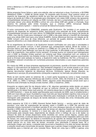 entre o Betamax e o VHS quando surgiram os primeiros gravadores de vídeo, não constituem uma
boa idéia.
Várias propostas foram feitas e, após uma seleção, elas se reduziram a duas. A primeira, o W-CDMA
(Wideband CDMA — CDMA de banda larga), foi proposto pela Ericsson. Esse sistema utiliza um
espectro de dispersão de seqüência direta do que tipo que descrevemos. Ele funciona em uma
largura de banda de 5 MHz e foi projetado para interoperar com redes GSM, embora não apresente
compatibilidade retroativa em relação ao GSM. Contudo, ele tem a propriedade de0 permitir a um
chamador deixar uma célula W-CDMA e entrar em uma célula GSM sem perder a chamada. Esse
sistema foi adotado pela União Européia, que o chamou UMTS (Universal Mobile
Telecommunications System — sistema universal de telecomunicações móveis).
O outro concorrente era o CDMA2000, proposto pela Qualcomm. Ele também é um projeto de
espectro de dispersão de seqüência direta, basicamente uma extensão do IS-95, apresentando
compatibilidade retroativa com este último. O CDMA2000 também utiliza uma largura de banda de
5 MHz, mas não foi criado para interoperar com o GSM e não pode efetuar o handoff de chamadas
para uma célula GSM (nem para uma célula D-AMPS). Outras diferenças técnicas em relação ao W-
CDMA incluem uma taxa de chips diferente, um período de quadro distinto, utilização de um
espectro diferente e um modo diferente de realizar a sincronização.
Se os engenheiros da Ericsson e da Qualcomm fossem confinados em uma sala e convidados a
apresentar um projeto comum, é bem provável que conseguissem fazê-lo. Afinal de contas, o
princípio básico que rege ambos os sistemas é o CDMA em um canal de 5 MHz, e ninguém está
disposto a morrer para defender sua taxa de chips preferida. A dificuldade é que o problema real
não é de engenharia, mas político (como sempre). A Europa queria um sistema que interoperasse
com o GSM; os Estados Unidos queriam um sistema que fosse compatível com um sistema já
amplamente desenvolvido nos Estados Unidos (o IS-95). Cada lado também apoiava sua empresa
local (a Ericsson está sediada na Suécia; a Qualcomm está na Califórnia). Por fim, a Ericsson e a
Qualcomm estavam envolvidas em numerosos processos relacionados a suas respectivas patentes
de CDMA.
Em março de 1999, as duas empresas apaziguaram os processos, quando a Ericsson concordou em
adquirir a infra-estrutura da Qualcomm. Elas também0 chegaram a um acordo quanto a um único
padrão de 3G, mas era um padrão com várias opções incompatíveis que, em gr ande parte, eram
apenas documentos relativos às diferenças técnicas. Entretanto, apesar dessas disputas, os
dispositivos e serviços 3G provavelmente começarão a aparecer no mercado nos próximos anos.
Muito se tem escrito sobre os sistemas 3G, a maior parte louvando-os como a maior invenção
desde o pão fatiado. Algumas referências são (Collins e Smith, 2001; De Vriendt et al., 2002; Harte
et al., 2002; Lu, 2002; e Sarikaya, 2000). Porém, algumas vozes discordantes consid eram que a
indústria está orientada na direção errada (Garber, 2002; e Goodman, 2000).
Enquanto se espera pelo fim da disputa sobre a 3G, algumas operadoras estão dando um passo
cauteloso em direção à 3G, chegando ao que se costuma chamar às vezes 2,5G, embora a
identificação 2,1G talvez fosse mais precisa. Um sistema desse tipo é o EDGE (Enhanced Data rates
for GSM Evolution — taxas de dados aperfeiçoadas para evolução do GSM), que é simplesmente o
GSM com mais bits por baud. O problema é que mais bits por baud também significa mais erros por
baud, e assim o EDGE tem nove esquemas diferentes para modulação e correção de erros, que se
distinguem pela proporção da largura de banda dedicada à correção dos erros introduzidos pela
velocidade mais alta.
Outro esquema de 2,5G é o GPRS (General Packet Radio Service — serviço geral de rádio de
pacotes), uma rede de superposição de pacotes sobre o D-AMPS ou o GSM. Ele permite que
estações móveis transmitam e recebam pacotes IP em uma célulaque executa um sistema de voz.
Quando o GPRS está em operação, alguns slots de tempo em algumas freqüências são reservados
para tráfego de pacotes. O número e o local dos slots de tempo podem ser dinamicamente
gerenciados pela estação base, dependendo da relação entre o tráfego de voz e de dados na
célula.0 Os slots de tempo disponíveis estão divididos em vários canais lógicos, usados para
propósitos diferentes. A estação base determina que canais lógicos serão mapeados sobre que slots
de tempo. Um canal lógico se destina à transferência de pacotes da estação base para alguma
estação móvel, com cada pacote indicando seu destinatário. Para enviar um pacote IP, uma estação
móvel solicita um ou mais slots de tempo, enviando uma solicitação à estação base. Se a
solicitação chegar sem danos, a estação base anunciará a freqüência e os slots de tempo alocados
à estação móvel para transmissão do pacote. Depois que o pacote chegar à estação base, ele será
transferido para a Internet por uma conexão física. Tendo em vista que o GPRS é apenas uma
 