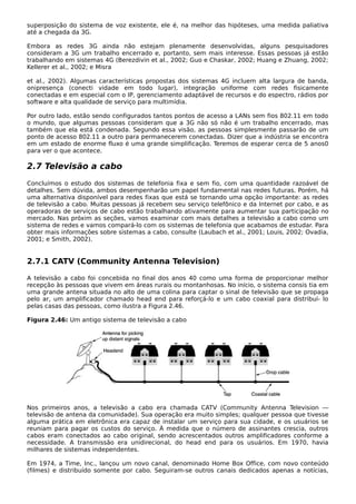 superposição do sistema de voz existente, ele é, na melhor das hipóteses, uma medida paliativa
até a chegada da 3G.
Embora as redes 3G ainda não estejam plenamente desenvolvidas, alguns pesquisadores
consideram a 3G um trabalho encerrado e, portanto, sem mais interesse. Essas pessoas já estão
trabalhando em sistemas 4G (Berezdivin et al., 2002; Guo e Chaskar, 2002; Huang e Zhuang, 2002;
Kellerer et al., 2002; e Misra
et al., 2002). Algumas características propostas dos sistemas 4G incluem alta largura de banda,
onipresença (conecti vidade em todo lugar), integração uniforme com redes fisicamente
conectadas e em especial com o IP, gerenciamento adaptável de recursos e do espectro, rádios por
software e alta qualidade de serviço para multimídia.
Por outro lado, estão sendo configurados tantos pontos de acesso a LANs sem fios 802.11 em todo
o mundo, que algumas pessoas consideram que a 3G não só não é um trabalho encerrado, mas
também que ela está condenada. Segundo essa visão, as pessoas simplesmente passarão de um
ponto de acesso 802.11 a outro para permanecerem conectadas. Dizer que a indústria se encontra
em um estado de enorme fluxo é uma grande simplificação. Teremos de esperar cerca de 5 anos0
para ver o que acontece.
2.7 Televisão a cabo
Concluímos o estudo dos sistemas de telefonia fixa e sem fio, com uma quantidade razoável de
detalhes. Sem dúvida, ambos desempenharão um papel fundamental nas redes futuras. Porém, há
uma alternativa disponível para redes fixas que está se tornando uma opção importante: as redes
de televisão a cabo. Muitas pessoas já recebem seu serviço telefônico e da Internet por cabo, e as
operadoras de serviços de cabo estão trabalhando ativamente para aumentar sua participação no
mercado. Nas próxim as seções, vamos examinar com mais detalhes a televisão a cabo como um
sistema de redes e vamos compará-lo com os sistemas de telefonia que acabamos de estudar. Para
obter mais informações sobre sistemas a cabo, consulte (Laubach et al., 2001; Louis, 2002; Ovadia,
2001; e Smith, 2002).
2.7.1 CATV (Community Antenna Television)
A televisão a cabo foi concebida no final dos anos 40 como uma forma de proporcionar melhor
recepção às pessoas que vivem em áreas rurais ou montanhosas. No início, o sistema consis tia em
uma grande antena situada no alto de uma colina para captar o sinal de televisão que se propaga
pelo ar, um amplificador chamado head end para reforçá-lo e um cabo coaxial para distribuí- lo
pelas casas das pessoas, como ilustra a Figura 2.46.
Figura 2.46: Um antigo sistema de televisão a cabo
Nos primeiros anos, a televisão a cabo era chamada CATV (Community Antenna Television —
televisão de antena da comunidade). Sua operação era muito simples; qualquer pessoa que tivesse
alguma prática em eletrônica era capaz de instalar um serviço para sua cidade, e os usuários se
reuniam para pagar os custos do serviço. À medida que o número de assinantes crescia, outros
cabos eram conectados ao cabo original, sendo acrescentados outros amplificadores conforme a
necessidade. A transmissão era unidirecional, do head end para os usuários. Em 1970, havia
milhares de sistemas independentes.
Em 1974, a Time, Inc., lançou um novo canal, denominado Home Box Office, com novo conteúdo
(filmes) e distribuído somente por cabo. Seguiram-se outros canais dedicados apenas a notícias,
 