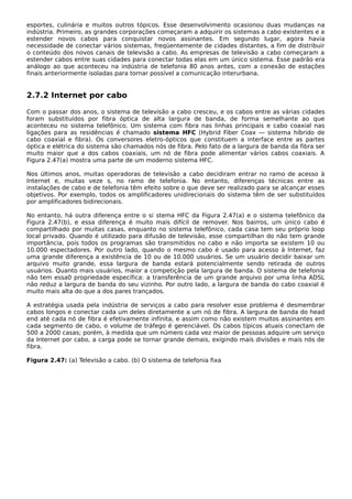 esportes, culinária e muitos outros tópicos. Esse desenvolvimento ocasionou duas mudanças na
indústria. Primeiro, as grandes corporações começaram a adquirir os sistemas a cabo existentes e a
estender novos cabos para conquistar novos assinantes. Em segundo lugar, agora havia
necessidade de conectar vários sistemas, freqüentemente de cidades distantes, a fim de distribuir
o conteúdo dos novos canais de televisão a cabo. As empresas de televisão a cabo começaram a
estender cabos entre suas cidades para conectar todas elas em um único sistema. Esse padrão era
análogo ao que aconteceu na indústria de telefonia 80 anos antes, com a conexão de estações
finais anteriormente isoladas para tornar possível a comunicação interurbana.
2.7.2 Internet por cabo
Com o passar dos anos, o sistema de televisão a cabo cresceu, e os cabos entre as várias cidades
foram substituídos por fibra óptica de alta largura de banda, de forma semelhante ao que
aconteceu no sistema telefônico. Um sistema com fibra nas linhas principais e cabo coaxial nas
ligações para as residências é chamado sistema HFC (Hybrid Fiber Coax — sistema híbrido de
cabo coaxial e fibra). Os conversores eletro-ópticos que constituem a interface entre as partes
óptica e elétrica do sistema são chamados nós de fibra. Pelo fato de a largura de banda da fibra ser
muito maior que a dos cabos coaxiais, um nó de fibra pode alimentar vários cabos coaxiais. A
Figura 2.47(a) mostra uma parte de um moderno sistema HFC.
Nos últimos anos, muitas operadoras de televisão a cabo decidiram entrar no ramo de acesso à
Internet e, muitas veze s, no ramo de telefonia. No entanto, diferenças técnicas entre as
instalações de cabo e de telefonia têm efeito sobre o que deve ser realizado para se alcançar esses
objetivos. Por exemplo, todos os amplificadores unidirecionais do sistema têm de ser substituídos
por amplificadores bidirecionais.
No entanto, há outra diferença entre o si stema HFC da Figura 2.47(a) e o sistema telefônico da
Figura 2.47(b), e essa diferença é muito mais difícil de remover. Nos bairros, um único cabo é
compartilhado por muitas casas, enquanto no sistema telefônico, cada casa tem seu próprio loop
local privado. Quando é utilizado para difusão de televisão, esse compartilhan do não tem grande
importância, pois todos os programas são transmitidos no cabo e não importa se existem 10 ou
10.000 espectadores. Por outro lado, quando o mesmo cabo é usado para acesso à Internet, faz
uma grande diferença a existência de 10 ou de 10.000 usuários. Se um usuário decidir baixar um
arquivo muito grande, essa largura de banda estará potencialmente sendo retirada de outros
usuários. Quanto mais usuários, maior a competição pela largura de banda. O sistema de telefonia
não tem essa0 propriedade específica: a transferência de um grande arquivo por uma linha ADSL
não reduz a largura de banda do seu vizinho. Por outro lado, a largura de banda do cabo coaxial é
muito mais alta do que a dos pares trançados.
A estratégia usada pela indústria de serviços a cabo para resolver esse problema é desmembrar
cabos longos e conectar cada um deles diretamente a um nó de fibra. A largura de banda do head
end até cada nó de fibra é efetivamente infinita, e assim como não existem muitos assinantes em
cada segmento de cabo, o volume de tráfego é gerenciável. Os cabos típicos atuais conectam de
500 a 2000 casas; porém, à medida que um número cada vez maior de pessoas adquire um serviço
da Internet por cabo, a carga pode se tornar grande demais, exigindo mais divisões e mais nós de
fibra.
Figura 2.47: (a) Televisão a cabo. (b) O sistema de telefonia fixa
 