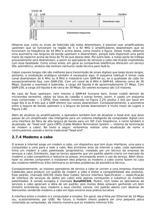 Observe que, como os sinais de televisão são todos downstream, é possível usar amplificadores
upstream que só funcionam na região de 5 a 42 MHz e amplificadores downstream que só
funcionam na freqüência de 54 MHz e acima desta, como mostra a figura. Desse modo, obtemos
uma assimetria nas larguras de banda upstream e downstream, porque está disponível uma parte
maior do espectro acima da faixa de TV do que abaixo dela. Por outro lado, a maior parte do tráfego
provavelmente será downstream, e assim as operadoras de serviços a cabo não ficarão insatisfeitas
com essa fatalidade. Como vimos antes, em geral as companhias telefônicas oferecem um serviço
DSL assimétrico, embora não tenham nenhuma razão técnica para fazê-lo.
Cabos coaxiais longos não são melhores para transmissão de sinais digitais que loops locais longos;
portanto, a modulação analógica também é necessária aqui. O esquema habitual é tomar cada
canal downstream de 6 MHz ou 8 MHz e modulá-lo com QAM-64 ou, se a qualidade do cabo for
excepcionalmente boa, com QAM-256. Com um canal de 6 MHz e QAM-64, obtemos cerca de 36
Mbps. Quando o overhead é subtraído, a carga útil líquida é de aproximadamente 27 Mbps. Com
QAM-256, a carga útil líquida é de cerca de 39 Mbps. Os valores europeus são 1/3 maiores.
No caso do fluxo upstream, nem mesmo a QAM-64 funciona bem. Existe ruído0 demais de
microondas terrestres, rádios da faixa do cidadão e outras fontes; assim, é usado um esquema
mais conservador — o QPSK. Esse método (mostrado na Figura 2.25) produz 2 bits por baud em
lugar dos 6 ou 8 bits que a QAM oferece nos canais downstream. Conseqüentemente, a assimetria
entre a largura de banda upstream e a largura de banda downstream é muito maior do sugere a
Figura 2.48.
Além de atualizar os amplificadores, a operadora também tem de atualizar o head end, que deve
passar de um amplificador não inteligente para um sistema inteligente de computador digital com
uma interface de fibra de alta largura de banda para um ISP. Com freqüência, o nome também é
atualizado, de "head end" para CMTS (Cable Modem Termination System — sistema de terminação
de modem a cabo). No texto a seguir, evitaremos realizar uma atualização de nome e
continuaremos usando o termo tradicional "head end".
2.7.4 Modems a cabo
O acesso à Internet exige um modem a cabo, um dispositivo que tem duas interfaces: uma para o
computador e uma para a rede a cabo. Nos primeiros anos da Internet a cabo, cada operadora
tinha um modem a cabo patenteado (proprietário), instalado por um técnico da empresa de
serviços a cabo. Entretanto, logo se tornou aparente que um padrão aberto criaria um mercado de
modems a cabo competitivo e reduziria os preços, encorajando assim o uso do serviço. Além disso,
fazer os clientes comprarem e instalarem eles próprios os modems a cabo (como fazem no caso
dos modems telefônicos V.9x) eliminaria os temidos problemas de assistência técnica.
Conseqüentemente, as maiores operadoras de serviço a cabo se uniram a uma empresa chamada
CableLabs para produzir um padrão de modem a cabo e testar a compatibilidade dos produtos.
Esse padrão, chamado DOCSIS (Data Over Cable1 Service Interface Specification — especificação
de interface de serviços de dados por cabo) está apenas começando a substituir os modems
patenteados. A versão européia é chamada EuroDOCSIS. Porém, nem todas as operadoras de
serviços a cabo apreciam a idéia de um padrão, pois muitas delas estavam ganhando um bom
dinheiro arrendando seus modems a seus clientes cativos. Um padrão aberto com dezenas de
fabricantes vendendo modems a cabo em lojas encerra essa prática lucrativa.
A interface entre o modem e o computador é simples. Em geral, ela é feita por Ethernet de 10 Mbps
(ou, ocasionalmente, por USB). No futuro, o modem inteiro poderia ser uma pequena placa
conectada ao computador, da mesma maneira que os modems internos V.9x.
 