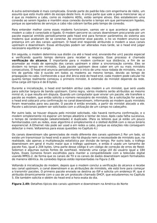 A outra extremidade é mais complicada. Grande parte do padrão lida com engenharia de rádio, um
assunto que está muito além do escopo deste livro. A única parte que vale a pena mencionar aq ui
é que os modems a cabo, como os modems ADSL, estão sempre ativos. Eles estabelecem uma
conexão ao serem ligados e mantêm essa conexão durante o tempo em que permanecem ligados,
porque as operadoras de serviços a cabo não cobram tarifas pelo tempo de conexão.
Para entender melhor como esses modems funcionam, vamos ver o que acontece quando um
modem a cabo é conectado e ligado. O modem percorre os canais downstream procurando por um
pacote especial emitido periodicamente pelo head end para fornecer parâmetros do sistema aos
modems que acabaram de se conectar. Ao encontrar esse pacote, o no vo modem anuncia sua
presença em um dos canais upstream. O head end responde atribuindo o modem a seus canais
upstream e downstream. Essas atribuições podem ser alteradas mais tarde, se o head end julgar
necessário equilibrar a carga.
Em seguida, o modem determina sua distân cia até o head end, enviando-lhe um1 pacote especial
e verificando quanto tempo demora para receber a resposta. Esse processo é chamado
verificação do alcance. É importante para o modem conhecer sua distância, a fim de se
acomodar ao modo de operação dos canais upstream e obter a sincronização correta. Eles se
dividem no tempo em minislots. Cada pacote upstream deve caber em um ou mais minislots
consecutivos. O head end anuncia periodicamente o início de uma nova rodada de minislots, mas o
tiro de partida não é ouvido em todos os modems ao mesmo tempo, devido ao tempo de
propagação no cabo. Conhecendo a que dist ância está do head end, cada modem pode calcular há
quanto tempo realmente começou o primeiro minislot. A extensão do minislot depende da rede.
Uma carga útil típica é de 8 bytes.
Durante a inicialização, o head end também atribui cada modem a um minislot, que será usado
para solicitar largura de banda upstream. Como regra, vários modems serão atribuídos ao mesmo
minisl ot, o que resulta em disputa. Quando um computador quer enviar um pacote, ele transfere o
pacote ao modem, que então solicita o número necessário de minislots. Se a solicitação for aceita,
o head end colocará uma confirmação no canal downstream, informando ao modem quais minislots
foram reservados para seu pacote. O pacote é então enviado, a partir do minislot alocado a ele.
Pacote s adicionais podem ser solicitados com a utilização de um campo no cabeçalho.
Por outro lado, se houver disputa pelo minislot solicitado, não haverá nenhuma confirmação, e o
modem simplesmente irá esperar um tempo aleatório e tentar de novo. Após cada falha sucessiva,
o tempo de randomização (aleatoriedade) é duplicado. (Para os leitores que já estão um pouco
familiarizados com as redes, esse algoritmo é simplesmente é o slotted ALOHA com o recuo binário
exponencial. A Ethernet não pode ser usad a em redes a cabo, porque as estações não conseguem
detectar o meio. Voltaremos para essas questões no Capítulo 4.)
Os canais downstream são gerenciados de modo diferente dos canais upstream.1 Por um lado, só
existe um transmissor (o head end) e assim não há disputa nem a necessidade de minislots que, na
realidade, são apenas a multiplexação estatística por divisão de tempo. Por outro lado, o tráfego
downstream em geral é muito maior que o tráfego upstream, e então é usado um tamanho de
pacote fixo, igual a 204 bytes. Uma parte desse código é um código de correção de erros de Reed-
Solomon e algumas outras fontes de overhead, restando uma carga útil do usuário igual a 184
bytes. Esses números foram escolhidos para manter a compatibilidade com a televisão digital
usando MPEG-2, de forma que os canais de TV e os canais de dados downstream sejam formatados
de maneira idêntica. As conexões lógicas estão representadas na Figura 2.49.
Voltando à inicialização do modem, depois que o modem conclui a verificação do alcance e recebe
seu canal upstream, o canal downstream e as atribuições de minislots, ele está livre para começar
a transmitir pacotes. O primeiro pacote enviado se destina ao ISP e solicita um endereço IP, que é
atribuído dinamicamente com o uso de um protocolo chamado DHCP, que estudaremos no Capítulo
5. Ele também solicita e obtém do head end a hora exata do dia.
Figura 2.49: Detalhes típicos dos canais upstream e downstream na América do Norte
 