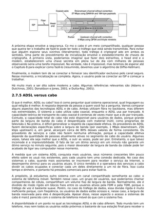 A próxima etapa envolve a segurança. Co mo o cabo é um meio compartilhado, qualquer pessoa
que queira ter o trabalho de fazê-lo pode ler todo o tráfego que está sendo transmitido. Para evitar
que alguém espione seus vizinhos (literalmente), todo tráfego é criptograf ado em ambos os
sentidos. Uma parte do procedimento de inicialização envolve o estabelecimento de chaves de
criptografia. À primeira vista, poderíamos imaginar que fazer dois estranhos, o head end e o
modem, estabelecerem uma chave secreta em plena luz do dia com milhares de pessoas
observando seria uma tarefa impossível. Na verdade, não é impossível, mas teremos de esperar até
o Capítulo 8 para explicar como fazê-lo (resumindo, devemos usar o algoritmo de Diffie-Hellman).
Finalmente, o modem tem de se conectar e fornecer seu identificador exclusivo pelo canal seguro.
Nesse momento, a inicialização se completa. Agora, o usuário pode se conectar ao ISP e começar a
trabalhar.
Há muito mais a ser dito sobre modems a cabo. Algumas referências relevantes são (Adams e
Dulchinos, 2001; Donaldson e Jones, 2001; e Dutta-Roy, 2001).
2.7.5 ADSL versus cabo
O que é melhor, ADSL ou cabo? Isso é como perguntar qual sistema operacional, qual linguagem ou
qual religião é melhor. A resposta depende da pessoa a quem você faz a pergunta. Vamos comparar
alguns aspectos das tecnologias ADSL e de cabo. Ambas utilizam fibra no backbone, mas diferem
nas extremidades. O sistema a cabo utiliza cabo coaxial, enquanto o ADSL usa par trançado. A
capacidade teórica de transporte do cabo coaxial é centenas de vezes maior que a do par trançado.
Contudo, a capacidade total do cabo não está disponível para usuários de dados, porque grande
parte da largura de banda do cabo é desperdiçada com material inútil, como programas de
televisão.1 Na prática, é difícil generalizar a respeito da capacidade efetiva. Os provedores de ADSL
fazem declarações específicas sobre a largura de banda (por exemplo, 1 Mbps downstream, 256
kbps upstream) e, em geral, alcançam cerca de 80% desses valores de forma consistente. Os
provedores de serviços a cabo não fazem nenhuma afirmação, porque a capacidade efetiva
depende da quantidade de pessoas atualmente ativas no segmento de cabo do usuário. Algumas
vezes, talvez ela seja melhor que a ADSL, e outr as vezes, pode ser pior. Entretanto, o que talvez
incomode é a imprevisibilidade. O fato de ter um ótimo serviço em um minuto não garante um
ótimo serviço no minuto seguinte, pois o maior devorador de largura de banda da cidade pode ter
acabado de ligar seu computador nesse momento.
À medida que um sistema ADSL conquista mais usuários, seus números crescentes têm pouco
efeito sobre os usuá rios existentes, pois cada usuário tem uma conexão dedicada. No caso dos
sistemas a cabo, quando mais assinantes se inscrevem para receber o serviço da Internet, o
desempenho diminui para os usuários atuais. O único remédio é a operadora dos serviços a cabo
dividir os cabos ocupados e conectar cada um deles diretamente a um nó de fibra. Isso custa
tempo e dinheiro, e portanto há pressões comerciais para evitar fazê-lo.
A propósito, já estudamos outro sistema com um canal compartilhado semelhante ao cabo: o
sistema de telefonia móvel. Também nesse caso, um grupo de usuários, que poderíamos chamar
companheiros de célula, compartilham um volume fixo de largura de banda. Normalmente, ele é
dividido de modo rígido em blocos fixos entre os usuários ativos pela FDM e pela TDM, porque o
tráfego de voz é bastante suave. Porém, no caso do tráfego de dados, essa divisão rígida é muito
ineficiente porque, com freqüência, os usuários de dados estão ociosos e, nesse caso, a largura de
banda reservada para eles é desperdiçada. Apesar disso, nesse aspecto o acesso a sistemas de
cabo é mais1 parecido com o sistema de telefonia móvel do que com o sistema fixo.
A disponibilidade é um ponto no qual as tecnologias ADSL e de cabo diferem. Todo mundo tem um
telefone, mas nem todos os usuários estão próximos o bastante de sua estação final para receber o
 