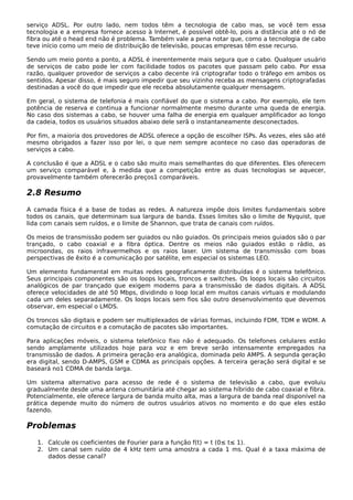 serviço ADSL. Por outro lado, nem todos têm a tecnologia de cabo mas, se você tem essa
tecnologia e a empresa fornece acesso à Internet, é possível obtê-lo, pois a distância até o nó de
fibra ou até o head end não é problema. Também vale a pena notar que, como a tecnologia de cabo
teve início como um meio de distribuição de televisão, poucas empresas têm esse recurso.
Sendo um meio ponto a ponto, a ADSL é inerentemente mais segura que o cabo. Qualquer usuário
de serviços de cabo pode ler com facilidade todos os pacotes que passam pelo cabo. Por essa
razão, qualquer provedor de serviços a cabo decente irá criptografar todo o tráfego em ambos os
sentidos. Apesar disso, é mais seguro impedir que seu vizinho receba as mensagens criptografadas
destinadas a você do que impedir que ele receba absolutamente qualquer mensagem.
Em geral, o sistema de telefonia é mais confiável do que o sistema a cabo. Por exemplo, ele tem
potência de reserva e continua a funcionar normalmente mesmo durante uma queda de energia.
No caso dos sistemas a cabo, se houver uma falha de energia em qualquer amplificador ao longo
da cadeia, todos os usuários situados abaixo dele serã o instantaneamente desconectados.
Por fim, a maioria dos provedores de ADSL oferece a opção de escolher ISPs. Às vezes, eles são até
mesmo obrigados a fazer isso por lei, o que nem sempre acontece no caso das operadoras de
serviços a cabo.
A conclusão é que a ADSL e o cabo são muito mais semelhantes do que diferentes. Eles oferecem
um serviço comparável e, à medida que a competição entre as duas tecnologias se aquecer,
provavelmente também oferecerão preços1 comparáveis.
2.8 Resumo
A camada física é a base de todas as redes. A natureza impõe dois limites fundamentais sobre
todos os canais, que determinam sua largura de banda. Esses limites são o limite de Nyquist, que
lida com canais sem ruídos, e o limite de Shannon, que trata de canais com ruídos.
Os meios de transmissão podem ser guiados ou não guiados. Os principais meios guiados são o par
trançado, o cabo coaxial e a fibra óptica. Dentre os meios não guiados estão o rádio, as
microondas, os raios infravermelhos e os raios laser. Um sistema de transmissão com boas
perspectivas de êxito é a comunicação por satélite, em especial os sistemas LEO.
Um elemento fundamental em muitas redes geograficamente distribuídas é o sistema telefônico.
Seus principais componentes são os loops locais, troncos e switches. Os loops locais são circuitos
analógicos de par trançado que exigem modems para a transmissão de dados digitais. A ADSL
oferece velocidades de até 50 Mbps, dividindo o loop local em muitos canais virtuais e modulando
cada um deles separadamente. Os loops locais sem fios são outro desenvolvimento que devemos
observar, em especial o LMDS.
Os troncos são digitais e podem ser multiplexados de várias formas, incluindo FDM, TDM e WDM. A
comutação de circuitos e a comutação de pacotes são importantes.
Para aplicações móveis, o sistema telefônico fixo não é adequado. Os telefones celulares estão
sendo amplamente utilizados hoje para voz e em breve serão intensamente empregados na
transmissão de dados. A primeira geração era analógica, dominada pelo AMPS. A segunda geração
era digital, sendo D-AMPS, GSM e CDMA as principais opções. A terceira geração será digital e se
baseará no1 CDMA de banda larga.
Um sistema alternativo para acesso de rede é o sistema de televisão a cabo, que evoluiu
gradualmente desde uma antena comunitária até chegar ao sistema híbrido de cabo coaxial e fibra.
Potencialmente, ele oferece largura de banda muito alta, mas a largura de banda real disponível na
prática depende muito do número de outros usuários ativos no momento e do que eles estão
fazendo.
Problemas
1. Calcule os coeficientes de Fourier para a função f(t) = t (0≤ t≤ 1).
2. Um canal sem ruído de 4 kHz tem uma amostra a cada 1 ms. Qual é a taxa máxima de
dados desse canal?
 