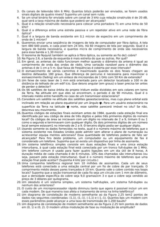 3. Os canais de televisão têm 6 MHz. Quantos bits/s poderão ser enviados, se forem usados
sinais digitais de quatro níveis? Suponha um canal sem ruído.
4. Se um sinal binário for enviado sobre um canal de 3 kHz cuja relação sinal/ruído é de 20 dB,
qual será a taxa máxima de dados que poderá ser alcançada?
5. Qual é a relação sinal/ruído necessária para colocar uma portadora T1 em uma linha de 50
kHz?
6. Qual é a diferença entre uma estrela passiva e um repetidor ativo em uma rede de fibra
óptica?
7. Qual é a largura de banda existente em 0,1 mícron de espectro em um comprimento de
onda de 1 mícron?
8. Queremos enviar uma seqüência de imagens de tela de computador por fibra óptica. A tela
tem 480 640 pixels, e cada pixel tem 24 bits. Há 60 imagens de tela por segundo. Qual é a
largura de banda necessária, e quantos micra de comprimento de onda são necessários
para essa banda a 1,30 micra?
9. O teorema de Nyquist também se aplica à fibra óptica, ou somente ao fio de1 cobre?
10. Na Figura 2.6, a banda da esquerda é mais estreita do que as outras. Por quê?
11. Em geral, as antenas de rádio funcionam melhor quando o diâmetro da antena é igual ao
comprimento de onda das ondas de rádio. Uma variação razoável para o diâmetro das
antenas é de 1 cm a 5 m. Que faixa de freqüências é coberta por esse intervalo?
12. O esmaecimento de vários caminhos é maximizado quando os dois feixes chegam ao
destino defasados 180 graus. Que diferença de percurso é necessária para maximizar o
esmaecimento (fading) em um enlace de microondas de 1 GHz com 50 Km de extensão?
13. Um feixe de raios laser de 1 mm está orientado para um detector localizado a 100 m de
distância do telhado de um edif ício. Que desvio angular (em graus) o laser precisa ter antes
de perder o detector?
14. Os 66 satélites de baixa órbita do projeto Iridium estão divididos em seis colares em torno
da Terra. Na altitude em que eles se encontram, o período é de 90 minutos. Qual é o
intervalo médio entre handoffs no caso de um transmissor estacionário?
15. Considere um satélite na altitude dos satélites geoestacionários, mas cujo plano orbital está
inclinado em relação ao plano equatorial por um ângulo φ. Para um usuário estacionário na
superfície da Terra na latitude φ norte, esse satélite parecerá imóvel no céu? Se não,
descreva seu movimento.
16. Quantos códigos de estações finais existiam antes de 1984, quando cada estação final era
identificada por seu código de área de três dígitos e pelos três primeiros dígitos do número
local? Os códigos de área se iniciavam com um dígito no intervalo de 2 a 9, tinham 0 ou 1
como o segundo e terminavam com qualquer dígito. Os dois primeiros dígitos de um número
local sempre estavam1 no intervalo de 2 a 9. O terceiro dígito podia ser qualquer dígito.
17. Usando somente os dados fornecidos no texto, qual é o número máximo de telefones que o
sistema existente nos Estados Unidos pode admitir sem alterar o plano de numeração ou
acrescentar equipa mentos adicionais? Essa quantidade de telefones poderia de fato ser
alcançada? Para fins deste problema, um computador ou um equipamento de fax é
considerado um telefone. Suponha que só exista um dispositivo por linha de assinante.
18. Um sistema telefônico simples consiste em duas estações finais e uma única estação
interurbana, à qual cada estação final está conectada por um tronco full-duplex de 1 MHz.
Um telefone comum é usado para fazer quatro ligações em um dia útil de 8 horas. A
duração média de cada chamada é de 6 minutos. 10% das chamadas são interurbanas (ou
seja, passam pela estação interurbana). Qual é o número máximo de telefones que uma
estação final pode aceitar? (Suponha 4 kHz por circuito.)
19. Uma companhia telefônica regional tem 10 milhões de assinantes. Cada um de seus
telefones está conectado a uma estação central por um fio de cobre de par trançado. O
comprimento médio desses pares trançados é 10 km. Quanto vale o cobre contido nos loops
locais? Suponha que a seção transversal de cada fio seja um círculo com 1 mm de diâmetro,
que a densidade específica do cobre seja 9,0 gramas/cm 3 e que o cobre seja vendido ao
preço de 3 dólares por quilograma.
20. Um oleoduto é um sistema simplex, um sistema half-duplex, um sistema full-duplex ou
nenhum dos anteriores?
21. O custo de um microprocessador rápido diminuiu tanto que agora é possível incluir um em
cada modem. De que maneira isso afeta o tratamento de erros na linha telefônica?
22. Um diagrama de constelação de modems semelhante ao da Figura 2.25 tem2 pontos de
dados nas seguintes coordenadas: (1,1), (1,-1), (-1,1) e (-1,-1). Quantos bps um modem com
esses parâmetros pode alcançar a uma taxa de transmissão de 1.200 bauds?
23. Um diagrama de constelação de modem semelhante ao da Figura 2.25 tem pontos de dados
em (0, 1) e (0, 2). O modem utiliza modulação de fase ou modulação de amplitude?
 