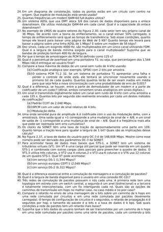 24. Em um diagrama de constelação, todos os pontos estão em um círculo com centro na
origem. Que espécie de modulação está sendo usada?
25. Quantas freqüências um modem QAM-64 full-duplex utiliza?
26. Um sistema ADSL que usa DMT aloca 3/4 dos canais de dados disponíveis para o enlace
downstream. Ele utiliza modulação QAM-64 em cada canal. Qual é a capacidade do enlace
downstream?
27. No exemplo de LMDS de quatro setores da Figura 2.30, cada setor tem seu próprio canal de
36 Mbps. De acordo com a teoria do enfileiramento, se o canal estiver 50% carregado, o
tempo de enfileiramento será igual ao tempo de transferência. Sob essas condições, quanto
tempo ele levará para baixar uma página da Web de 5 KB? Quanto tempo ele levará para
baixar a página sobre uma linha ADSL de 1 Mbps? E sobre um modem de 56 kbps?
28. Dez sinais, cada um exigindo 4000 Hz, são multiplexados em um único canal utilizando FDM.
Qual é a largura de banda mínima exigida para o canal multiplexado? Suponha que as
bandas de proteção tenham 400 Hz de largura.
29. Por que o tempo de amostragem do PCM foi definido como 125 s?
30. Qual é o percentual de overhead em uma portadora T1; ou seja, que percentagem dos 1,544
Mbps não é entregue ao usuário final?
31. Compare a taxa máxima de dados de um canal sem ruído de 4 kHz usando:
(a) Codificação analógica (por exemplo, QPSK) com 2 bits por amostra.
(b)O sistema PCM T1.2 32. Se um sistema de portadora T1 apresentar uma falha e
perder o controle de onde está, ele tentará se sincronizar novamente usando o
primeiro bit de cada quadro. Quantos quadros terão de ser exam inados em média
para que seja feita a nova sincronização com uma probabilidade de erro de 0,001?
32. Qual é a diferença, se houver, entre a parte de demodulador de um modem e a parte de
codificador de um codec? (Afinal, ambos convertem sinais analógicos em sinais digitais.)
33. Um sinal é transmitido digitalmente sobre um canal sem ruído de 4 kHz com uma amostra a
cada 125 s. Quantos bits por segundo são realmente enviados por cada um destes métodos
de codificação?
(a) Padrão CCIIT de 2,048 Mbps.
(b)DPCM com um valor de sinal relativo de 4 bits.
(c) Modulação delta.
34. Uma onda senoidal pura de amplitude A é codificada com o uso da modulação delta, com x
amostras/s. Uma saída igual a +1 corresponde a uma mudança de sinal de + A/8, e um sinal
de saída de -1 corresponde a uma mudança de sinal de – A/8. Qual é a freqüência mais alta
que pode ser rastreada sem erro cumulativo?
35. Os clocks da SONET têm uma taxa de tração de aproximadamente uma parte em 109.
Quanto tempo a tração leva para igualar a largura de 1 bit? Quais são as implicações desse
cálculo?
36. Na Figura 2.37, a taxa de dados do usuário para OC-3 é de 148,608 Mbps. Mostre como esse
número pode ser derivado dos parâmetros OC-3 da SONET.
37. Para acomodar taxas de dados mais baixos que STS-1, a SONET tem um sistema de
tributários virtuais (VT). Um VT é uma carga útil parcial que pode ser inserida em um quadro
STS-1 e combinada com outras cargas úteis parciais para preencher o quadro de dados. O
VT1.5 utiliza três colunas, o VT2 usa 4 colunas,2 o VT3 usa 6 colunas e o VT6 usa 12 colunas
de um quadro STS-1. Qual VT pode acomodar:
(a) Um serviço DS-1 (1,544 Mbps)?
(b)Um serviço europeu CEPT-1 (2,048 Mbps)?
(c) Um serviço DS-2 (6,312 Mbps)?
38. Qual é a diferença essencial entre a comutação de mensagens e a comutação de pacotes?
39. Qual é a largura de banda disponível para o usuário em uma conexão OC-12c?
40. Três redes de comutação de pacotes possuem n nós cada uma. A primeira rede tem uma
topologia em estrela com um switch central, a segunda é um anel (bidirecional) e a terceira
é totalmente interconectada, com um fio interligando cada nó. Quais são as opções de
caminhos de transmissão em hops no melhor caso, no caso médio e no pior caso?
41. Compare o retardo no envio de uma mensagem de x bits sobre um caminho de k hops em
uma rede comutada por circuitos e em uma rede comutada por pacotes (levemente
carregada). O tempo de configuração de circuitos é s segundos, o retardo de propagação é d
segundos por hop, o tamanho do pacote é p bits e a taxa de dados é b bps. Sob quais
condições a rede de pacotes tem um retardo mais baixo?
42. Suponha que x bits dados do usuário tenham de ser transmitidos por um caminho de k hops
em uma rede comutada por pacotes como uma série de pacotes, cada um contendo p bits
 