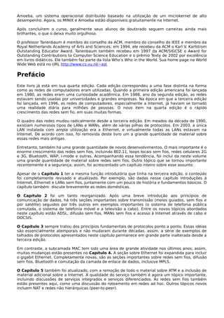 Amoeba, um sistema operacional distribuído baseado na utilização de um microkernel de alto
desempenho. Agora, os MINIX e Amoeba estão disponíveis gratuitamente na Internet.
Após concluírem o curso, geralmente seus alunos de doutorado seguem carreiras ainda mais
brilhantes, o que o deixa muito orgulhoso.
O professor Tanenbaum é membro do conselho da ACM, membro do conselho do IEEE e membro da
Royal Netherlands Academy of Arts and Sciences; em 1994, ele recebeu da ACM o Karl V. Karlstrom
Outstanding Educator Award. Tanenbaum também recebeu em 1997 da ACM/SIGCSE o Award for
Outstanding Contributions to Computer Science Education e o prêmio Texty de 2002 por excelência
em livros didáticos. Ele também faz parte da lista Who’s Who in the World. Sua home page na World
Wide Web está no URL http://www.cs.vu.nl/~ast
Prefácio
Este livro já está em sua quarta edição. Cada edição correspondeu a uma fase distinta na forma
como as redes de computadores eram utilizadas. Quando a primeira edição americana foi lançada
em 1980, as redes eram uma curiosidade acadêmica. Em 1988, ano da segunda edição, as redes
estavam sendo usadas por universidades e grandes empresas. Na época em que a terceira edição
foi lançada, em 1996, as redes de computadores, especialmente a Internet, já haviam se tornado
uma realidade diária para milhões de pessoas. O novo item na quarta edição é o rápido
crescimento das redes sem fio, em suas muitas formas.
O quadro das redes mudou radicalmente desde a terceira edição. Em meados da década de 1990,
existiam numerosos tipos de LANs e WANs, além de várias pilhas de protocolos. Em 2003, a única
LAN instalada com ampla utilização era a Ethernet, e virtualmente todas as LANs estavam na
Internet. De acordo com isso, foi removida deste livro um a grande quantidade de material sobre
essas redes mais antigas.
Entretanto, também há uma grande quantidade de novos desenvolvimentos. O mais importante é o
enorme crescimento das redes sem fios, incluindo 802.11, loops locais sem fios, redes celulares 2G
e 3G, Bluetooth, WAP, i-mode e outras. Acompanhando essa tendência, foi incluí da neste volume
uma grande quantidade de material sobre redes sem fios. Outro tópico que se tornou importante
recentemente é a segurança; assim, foi acrescentado um capítulo inteiro sobre esse assunto.
Apesar de o Capítulo 1 ter a mesma função introdutória que tinha na terceira edição, o conteúdo
foi completamente revisado e atualizado. Por exemplo, são dadas nesse capítulo introduções à
Internet, Ethernet e LANs sem fios, juntamente com um pouco de história e fundamentos básicos. O
capítulo também discute brevemente as redes domésticas.
O Capítulo 2 foi um tanto reorganizado. Após uma breve introdução aos princípios de
comunicação de dados, há três seções importantes sobre transmissão (meios guiados, sem fios e
por satélite) seguidos por três outros em exemplos importantes (o sistema de telefonia pública
comutada, o sistema de telefonia móvel e a televisão a cabo). Entre os novos tópicos abordados
neste capítulo estão ADSL, difusão sem fios, MANs sem fios e acesso à Internet através de cabo e
DOCSIS.
O Capítulo 3 sempre tratou dos princípios fundamentais de protocolos ponto a ponto. Essas idéias
são essencialmente atemporais e não mudaram durante décadas. assim, a série de exemplos de
talhados de protocolos apresentados neste capítulo permanece em grande parte inalterada desde a
terceira edição.
Em contraste, a subcamada MAC tem sido uma área de grande atividade nos últimos anos; assim,
muitas mudanças estão presentes no Capítulo 4. A seção sobre Ethernet foi expandida para incluir
o gigabit Ethernet. Completamente novas, são as seções importantes sobre redes sem fios, difusão
sem fios, Bluetooth e comutação da camada de enlace de dados, inclusive MPLS.
O Capítulo 5 também foi atualizado, com a remoção de todo o material sobre ATM e a inclusão de
material adicional sobre a Internet. A qualidade do serviço também é agora um tópico importante,
incluindo discussões de serviços integrados e serviços diferenciados. As redes sem fios também
estão presentes aqui, como uma discussão do roteamento em redes ad hoc. Outros tópicos novos
incluem NAT e redes não hierárquicas (peer-to-peer).
 