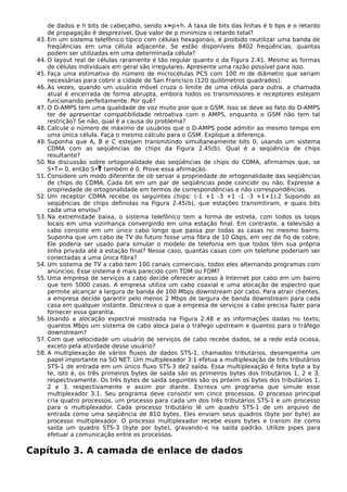 de dados e h bits de cabeçalho, sendo x»p+h. A taxa de bits das linhas é b bps e o retardo
de propagação é desprezível. Que valor de p minimiza o retardo total?
43. Em um sistema telefônico típico com células hexagonais, é proibido reutilizar uma banda de
freqüências em uma célula adjacente. Se estão disponíveis 8402 freqüências, quantas
podem ser utilizadas em uma determinada célula?
44. O layout real de células raramente é tão regular quanto o da Figura 2.41. Mesmo as formas
de células individuais em geral são irregulares. Apresente uma razão possível para isso.
45. Faça uma estimativa do número de microcélulas PCS com 100 m de diâmetro que seriam
necessárias para cobrir a cidade de San Francisco (120 quilômetros quadrados).
46. Às vezes, quando um usuário móvel cruza o limite de uma célula para outra, a chamada
atual é encerrada de forma abrupta, embora todos os transmissores e receptores estejam
funcionando perfeitamente. Por quê?
47. O D-AMPS tem uma qualidade de voz muito pior que o GSM. Isso se deve ao fato do D-AMPS
ter de apresentar compatibilidade retroativa com o AMPS, enquanto o GSM não tem tal
restrição? Se não, qual é a causa do problema?
48. Calcule o número de máximo de usuários que o D-AMPS pode admitir ao mesmo tempo em
uma única célula. Faça o mesmo cálculo para o GSM. Explique a diferença.
49. Suponha que A, B e C estejam transmitindo simultaneamente bits 0, usando um sistema
CDMA com as seqüências de chips da Figura 2.45(b). Qual é a seqüência de chips
resultante?
50. Na discussão sobre ortogonalidade das seqüências de chips do CDMA, afirmamos que, se
S•T= 0, então S• também é 0. Prove essa afirmação.
51. Considere um modo diferente de ob servar a propriedade de ortogonalidade das seqüências
de chips do CDMA. Cada bit em um par de seqüências pode coincidir ou não. Expresse a
propriedade de ortogonalidade em termos de correspondências e não correspondências.
52. Um receptor CDMA recebe os seguintes chips: (-1 +1 -3 +1 -1 -3 +1+1).2 Supondo as
seqüências de chips definidas na Figura 2.45(b), que estações transmitiram, e quais bits
cada uma enviou?
53. Na extremidade baixa, o sistema telefônico tem a forma de estrela, com todos os loops
locais em uma vizinhança convergindo em uma estação final. Em contraste, a televisão a
cabo consiste em um único cabo longo que passa por todas as casas no mesmo bairro.
Suponha que um cabo de TV do futuro fosse uma fibra de 10 Gbps, em vez de fio de cobre.
Ele poderia ser usado para simular o modelo de telefonia em que todos têm sua própria
linha privada até a estação final? Nesse caso, quantas casas com um telefone poderiam ser
conectadas a uma única fibra?
54. Um sistema de TV a cabo tem 100 canais comerciais, todos eles alternando programas com
anúncios. Esse sistema é mais parecido com TDM ou FDM?
55. Uma empresa de serviços a cabo decide oferecer acesso à Internet por cabo em um bairro
que tem 5000 casas. A empresa utiliza um cabo coaxial e uma alocação de espectro que
permite alcançar a largura de banda de 100 Mbps downstream por cabo. Para atrair clientes,
a empresa decide garantir pelo menos 2 Mbps de largura de banda downstream para cada
casa em qualquer instante. Descreva o que a empresa de serviços a cabo precisa fazer para
fornecer essa garantia.
56. Usando a alocação espectral mostrada na Figura 2.48 e as informações dadas no texto,
quantos Mbps um sistema de cabo aloca para o tráfego upstream e quantos para o tráfego
downstream?
57. Com que velocidade um usuário de serviços de cabo recebe dados, se a rede está ociosa,
exceto pela atividade desse usuário?
58. A multiplexação de vários fluxos de dados STS-1, chamados tributários, desempenha um
papel importante na SO NET. Um multiplexador 3:1 efetua a multiplexação de três tributários
STS-1 de entrada em um único fluxo STS-3 de2 saída. Essa multiplexação é feita byte a by
te, isto é, os três primeiros bytes de saída são os primeiros bytes dos tributários 1, 2 e 3,
respectivamente. Os três bytes de saída seguintes são os próxim os bytes dos tributários 1,
2 e 3, respectivamente e assim por diante. Escreva um programa que simule esse
multiplexador 3:1. Seu programa deve consistir em cinco processos. O processo principal
cria quatro processos, um processo para cada um dos três tributários STS-1 e um processo
para o multiplexador. Cada processo tributário lê um quadro STS-1 de um arquivo de
entrada como uma seqüência de 810 bytes. Eles enviam seus quadros (byte por byte) ao
processo multiplexador. O processo multiplexador recebe esses bytes e transm ite como
saída um quadro STS-3 (byte por byte), gravando-o na saída padrão. Utilize pipes para
efetuar a comunicação entre os processos.
Capítulo 3. A camada de enlace de dados
 