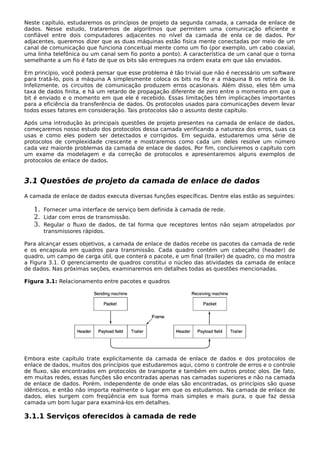 Neste capítulo, estudaremos os princípios de projeto da segunda camada, a camada de enlace de
dados. Nesse estudo, trataremos de algoritmos que permitem uma comunicação eficiente e
confiável entre dois computadores adjacentes no nível da camada de enla ce de dados. Por
adjacentes, queremos dizer que as duas máquinas estão fisica mente conectadas por meio de um
canal de comunicação que funciona conceitual mente como um fio (por exemplo, um cabo coaxial,
uma linha telefônica ou um canal sem fio ponto a ponto). A característica de um canal que o torna
semelhante a um fio é fato de que os bits são entregues na ordem exata em que são enviados.
Em princípio, você poderá pensar que esse problema é tão trivial que não é necessário um software
para tratá-lo, pois a máquina A simplesmente coloca os bits no fio e a máquina B os retira de lá.
Infelizmente, os circuitos de comunicação produzem erros ocasionais. Além disso, eles têm uma
taxa de dados finita, e há um retardo de propagação diferente de zero entre o momento em que o
bit é enviado e o momento em que ele é recebido. Essas limitações têm implicações importantes
para a eficiência da transferência de dados. Os protocolos usados para comunicações devem levar
todos esses fatores em consideração. Tais protocolos são o assunto deste capítulo.
Após uma introdução às principais questões de projeto presentes na camada de enlace de dados,
começaremos nosso estudo dos protocolos dessa camada verificando a natureza dos erros, suas ca
usas e como eles podem ser detectados e corrigidos. Em seguida, estudaremos uma série de
protocolos de complexidade crescente e mostraremos como cada um deles resolve um número
cada vez maiorde problemas da camada de enlace de dados. Por fim, concluiremos o capítulo com
um exame da modelagem e da correção de protocolos e apresentaremos alguns exemplos de
protocolos de enlace de dados.
3.1 Questões de projeto da camada de enlace de dados
A camada de enlace de dados executa diversas funções específicas. Dentre elas estão as seguintes:
1. Fornecer uma interface de serviço bem definida à camada de rede.
2. Lidar com erros de transmissão.
3. Regular o fluxo de dados, de tal forma que receptores lentos não sejam atropelados por
transmissores rápidos.
Para alcançar esses objetivos, a camada de enlace de dados recebe os pacotes da camada de rede
e os encapsula em quadros para transmissão. Cada quadro contém um cabeçalho (header) de
quadro, um campo de carga útil, que conterá o pacote, e um final (trailer) de quadro, co mo mostra
a Figura 3.1. O gerenciamento de quadros constitui o núcleo das atividades da camada de enlace
de dados. Nas próximas seções, examinaremos em detalhes todas as questões mencionadas.
Figura 3.1: Relacionamento entre pacotes e quadros
Embora este capítulo trate explicitamente da camada de enlace de dados e dos protocolos de
enlace de dados, muitos dos princípios que estudaremos aqui, como o controle de erros e o controle
de fluxo, são encontrados em protocolos de transporte e também em outros protoc olos. De fato,
em muitas redes, essas funções são encontradas apenas nas camadas superiores e não na camada
de enlace de dados. Porém, independente de onde elas são encontradas, os princípios são quase
idênticos, e então não importa realmente o lugar em que os estudamos. Na camada de enlace de
dados, eles surgem com freqüência em sua forma mais simples e mais pura, o que faz dessa
camada um bom lugar para examiná-los em detalhes.
3.1.1 Serviços oferecidos à camada de rede
 