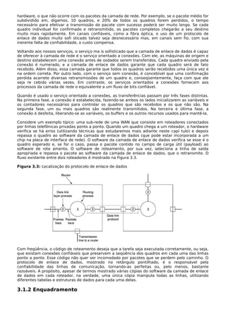 hardware, o que não ocorre com os pacotes da camada de rede. Por exemplo, se o pacote médio for
subdividido em, digamos, 10 quadros, e 20% de todos os quadros forem perdidos, o tempo
necessário para efetivar a transmissão do pacote com sucesso poderá ser muito longo. Se cada
quadro individual for confirmado e retransmitido, os pacotes completos chegarão a seu destino
muito mais rapidamente. Em canais confiáveis, como a fibra óptica, o uso de um protocolo de
enlace de dados muito sofi sticado talvez seja desnecessário mas, em canais sem fio, com sua
inerente falta de confiabilidade, o custo compensa.
Voltando aos nossos serviços, o serviço ma is sofisticado que a camada de enlace de dados é capaz
de oferecer à camada de rede é o serviço orientado a conexões. Com ele, as máquinas de origem e
destino estabelecem uma conexão antes de osdados serem transferidos. Cada quadro enviado pela
conexão é numerado, e a camada de enlace de dados garante que cada quadro será de fato
recebido. Além disso, essa camada garante que todos os quadros serão recebidos uma única vez e
na ordem correta. Por outro lado, com o serviço sem conexão, é concebível que uma confirmação
perdida acarrete diversas retransmissões de um quadro e, conseqüentemente, faça com que ele
seja re cebido várias vezes. Em contraste, os serviços orientados a conexões fornecem aos
processos da camada de rede o equivalente a um fluxo de bits confiável.
Quando é usado o serviço orientado a conexões, as transferências passam por três fases distintas.
Na primeira fase, a conexão é estabelecida, fazendo-se ambos os lados inicializarem as variáveis e
os contadores necessários para controlar os quadros que são recebidos e os que não são. Na
segunda fase, um ou mais quadros são realmente transmitidos. Na terceira e última fase, a
conexão é desfeita, liberando-se as variáveis, os buffers e os outros recursos usados para mantê-la.
Considere um exemplo típico: uma sub-rede de uma WAN que consiste em roteadores conectados
por linhas telefônicas privadas ponto a ponto. Quando um quadro chega a um roteador, o hardware
verifica se há erros (utilizando técnicas que estudaremos mais adiante neste capí tulo) e depois
repassa o quadro ao software da camada de enlace de dados (que pode estar incorporada a um
chip na placa de interface de rede). O software da camada de enlace de dados verifica se esse é o
quadro esperado e, se for o caso, passa o pacote contido no campo de carga útil (payload) ao
software de rote amento. O software de roteamento, por sua vez, seleciona a linha de saída
apropriada e repassa o pacote ao software da camada de enlace de dados, que o retransmite. O
fluxo existente entre dois roteadores é mostrado na Figura 3.3.
Figura 3.3: Localização do protocolo de enlace de dados
Com freqüência, o código de roteamento deseja que a tarefa seja executada corretamente, ou seja,
que existam conexões confiáveis que preservem a seqüência dos quadros em cada uma das linhas
ponto a ponto. Esse código não quer ser incomodado por pacotes que se perdem pelo caminho. O
protocolo de enlace de dados, mostrado no retângulo pontilhado, é o responsável pela
confiabilidade das linhas de comunicação, tornando-as perfeitas ou, pelo menos, bastante
razoáveis. A propósito, apesar de termos mostrado várias cópias do software da camada de enlace
de dados em cada roteador, na verdade, uma única cópia manipula todas as linhas, utilizando
diferentes tabelas e estruturas de dados para cada uma delas.
3.1.2 Enquadramento
 