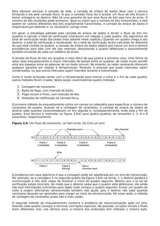 Para oferecer serviços à camada de rede, a camada de enlace de dados deve usar o serviço
fornecido a ela pela camada física. O que a camada física faz é aceitar um fluxo de bits brutos e
tentar entregá-lo ao destino. Não há uma garantia de que esse fluxo de bits seja livre de erros. O
número de bits recebidos pode sermenor, igual ou maior que o número de bits transmitidos, e eles
podem ter valores diferentes dos bits originalmente transmitidos. A camada de enlace de dados é
responsável por detectar e, se necessário, corrigir erros.
Em geral, a estratégia adotada pela camada de enlace de dados é dividir o fluxo de bits em
quadros e calcular o total de verificação (checksum) em relação a cada quadro. (Os algoritmos de
total de verificação serão discutidos mais adiante neste capítulo.) Quando um quadro chega a seu
destino, o total de verificação é recalculado. Se o total de verificação recém-calculado for diferente
do que está contido no quadro, a camada de enlace de dados saberá que houve um erro e tomará
providências para lidar com ele (por exemplo, descartando o quadro defeituoso e possivelmente
também enviando de volta um relatório de erros).
A divisão do fluxo de bits em quadros é mais difícil do que parece à primeira vista. Uma forma de
obter esse enquadramento é inserir intervalos de tempo entre os quadros, de modo muito semelh
ante aos espaços entre as palavras de um texto comum. No entanto, as redes raramente oferecem
qualquer garantia em relação à temporização. Portanto, é possível que esses intervalos sejam
condensados, ou que outros intervalos sejam inseridos durante a transmissão.
Como é muito arriscado contar com a temporização para marcar o início e o fim de cada quadro,
outros métodos foram criados. Nesta seção, examinaremos quatro métodos:
1. Contagem de caracteres.
2. Bytes de flags, com inserção de bytes.
3. Flags iniciais e finais, com inserção de bits.
4. Violações de codificação da camada física.
O primeiro método de enquadramento utiliza um campo no cabeçalho para especificar o número de
caracteres do quadro. Quando vê a contagem de caracteres, a camada de enlace de dados de
destino sabe quantos caracteresdevem vir em seguida e, conseqüentemente, onde está o fim do
quadro. Essa técnica é mostrada na Figura 3.4(a) para quatro quadros, de tamanhos 5, 5, 8 e 8
caracteres, respectivamente.
Figura 3.4: Um fluxo de caracteres. (a) Sem erros. (b) Com um erro
O problema com esse algoritmo é que a contagem pode ser adulterada por um erro de transmissão.
Por exemplo, se a contagem 5 no segundo quadro da Figura 3.4(b) se tornar 7, o destino perderá a
sincronização e não será capaz de localizar o início do quadro seguinte. Mesmo que o to tal de
verificação esteja incorreto, de modo que o destino saiba que o quadro está defeituoso, ele ainda
não terá informações suficientes para saber onde começa o quadro seguinte. Enviar um quadro de
volta à origem solicitando retransmissão também não ajuda, pois o destino não sabe quantos
caracteres deverão ser ignorados para chegar ao início da retransmissão. Por essa razão, o método
de contagem de caracteres quase não é mais usado.
O segundo método de enquadramento contorna o problema de ressincronização após um erro,
fazendo cada quadro começar e terminar com bytes especiais. No passado, os bytes iniciais e finais
eram diferentes mas, nos últimos anos, a maioria dos protocolos tem utilizado o mesmo byte,
 