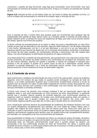 contiverem o padrão de flag 01111110, esse flag será transmitido como 011111010, mas será
armazenado na memória do receptor como 01111110. A Figura 3.5 mostra um exemplo de inserção
de bits.
Figura 3.5: Inserção de bits. (a) Os dados origin ais. (b) Como os dados são exibidos na linha. (c)
Como os dados são armazenados na memória do receptor após a remoção de bits
Com a inserção de bits, o limite entre dois quadros pode ser reconhecido sem qualquer tipo de
ambigüidade pelo padrão de flags. Desse modo, se o receptor perder o controle de onde estão os
dados, bastará varrer a entrada em busca de seqüências de flags, pois elas nunca ocorrem dentro
dos dados, apenas nos limites dos quadros.
O último método de enquadramento só se aplica a redes nas quais a decodificação no meio físico
contém al gum tipo de redundância. Por exemplo, algumas LANs codificam 1 bit de dados utilizando
2 bits físicos. Normalmente, um bit 1 é um par alto-baixo, e um bit 0 é um par baixo-alto. O
esquema significa que todo bit de dados tem um a transição intermediária, facilitando a localização
dos limites de bits pelo receptor. As combinações alto-alto e baixo-baixo não são usadas para
dados, mas são empregadas na delimitação de quadros em alguns protocolos.
Uma observação final a respeito do enquadramento: para proporcionar uma segurança ainda maior,
muitos protocolos de enlace de dados utilizam uma combinação de contagem de caracteres com
um dos outros métodos. Quando um quadro é recebido, o campo de contagem é utilizado para
localizar o fim do quadro. O quadro só é aceito como vá lido se o delimitador correto estiver
presente na posição adequada e se o total de verificação estiver correto. Caso contrário, será
preciso examinar o fluxo recebido em busca do delimitador seguinte.
3.1.3 Controle de erros
Após resolvermos o problema da delimitação do início e do fim de cada quadro, vamos ao problema
seguinte: como ter certeza de que todos os quadros serão entregues na camada de rede de
destino, e na ordem apropriada? Suponha que o transmissor simplesmente continue a enviar os
quadros sem se importar em saber se eles estão chegando de maneira correta. Essa pode ser uma
ótima opção para serviços sem conexão e sem confirmação, mas sem dúvida não seria boa para
serviços orientados a conexões confiáveis.
A forma mais comum de garantir uma entrega confiável é dar ao transmissor algum tipo de
feedback sobre o que está acontecendo no outro extremo da linha. Normalmente, o protocolo
solicita que o receptor retorne quadros de controle especiais com confirmações positivas ou
negativas sobre os quadros recebidos. Se receber uma confirmação positiva sobre um quadro, o
transmissor saberá que o quadro chegou em segurança ao destino. Por outro lado, uma
confirmação negativa significa que algo saiu errado e que o quadro deve ser retransmitido.
Uma complicação adicional decorre da possibilidade de problemas de hardware fazerem com que
um quadro desapareça completamente (por exemplo, em uma rajada de ruídos). Nesse caso, o
receptor não reagirá de forma alguma, pois não há motivo para isso. Deve ficar claro que um
protocolo no qual o transmissor envia um quadro e depois espera por uma confirmação, positiva ou
negativa, permanecerá suspenso para sempre caso um quadro tenha sido completamente perdido,
por exemplo, em conseqüência de mau funcionamento do hardware.
Essa possibilidade é tratada com a introdução de timers na camada de enlace de dados. Quando o
transmissor envia um quadro, em geral ele também inicializa um timer. O timer é ajustado para ser
desativado após um intervalo suficientemente longo para o quadro chegar ao destino, ser
processado e ter sua confirmação enviada de volta ao transmissor. Em geral, o quadro será
recebido de forma correta e a confirmação voltará antes de se alcançar o timeout (tempo limite) do
timer e, nesse caso, o timer será cancelado.
 