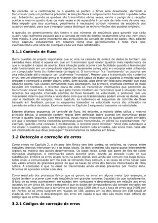 No entanto, se a confirmação ou o quadro se perder, o timer será desativado, alertando o
transmissor para um problema potencial. A solução óbvia é simplesmente transmitir o quadro outra
vez. Entretanto, quando os quadros são transmitidos várias vezes, existe o perigo de o receptor
aceitar o mesmo quadro duas ou mais vezes e de repassá-lo à camada de rede mais de uma vez.
Para impedir que isso aconteça, geralmente é necessário atribuir números de seqüência aos
quadros enviados, para que o receptor possa distinguir as retransmissões dos quadros originais.
A questão do gerenciamento dos timers e dos números de seqüência para garantir que cada
quadro seja realmente passado para a camada de rede do destino exatamente uma vez, nem mais
nem menos, é uma parte importante das atribuições da camada de enlace de dados. Mais adiante
neste capitulo, estudaremos em detalhes como esse gerenciamento é feito. Para isso,
examinaremos uma série de exemplos cada vez mais sofisticados.
3.1.4 Controle de fluxo
Outra questão de projeto importante que oc orre na camada de enlace de dados (e também em
camadas mais altas) é aquela em que um transmissor quer enviar quadros mais rapidamente do
que o receptor é capaz de aceitar. Essa situação pode ocorrer com facilidade quando o transmissor
está funcionando em um computador rápido (ou levemente carreg ado) e o receptor está utilizando
um computador lento (ou fortemente carregad o). O transmissor fica "bombeando" os quadros em
alta velocidade até o receptor ser totalmente "inundado". Mesmo que a transmissão não contenha
erros, em um determinado ponto o receptor não será capaz de tratar os quadros à medida que eles
chegam e começará a perder alguns deles. Sem dúvida, algo deve ser feito para impedir que essa
situação ocorra. São usadas comumente duas abordagens. Na primeira, chamada controle de fluxo
baseado em feedback, o receptor envia de volta ao transmissor informações que permitem ao
transmissor enviar mais dados, ou que pelo menos mostram ao transmissor qual a situação real do
receptor. Na segunda, chamada controle de fluxo baseado na velocidade, o protocolo tem um
mecanismo interno que limita a velocidade com que os transmissores podem enviar os dados, sem
usar o feedback do receptor. Neste capítulo, es tudaremos os esquemas de controle de fluxo
baseado em feedback, porque os esquemas baseados na velocidade nunca são utilizados na
camada de enlace de dados. Examinaremos no Capítulo 5 esquemas baseados na velocidade.
Existem diversos esquemas de controle de fluxo. No entanto, a maioria deles utiliza o mesmo
princípio básico. O protocolo contém regras bem definidas sobre quando um transmissor pode
enviar o quadro seguinte. Com freqüência, essas regras impedem que os quadros sejam enviados
até que o receptor tenha concedido permissão para transmissão, im plícita ou explicitamente. Por
exemplo, quando uma conexão é estabelecida, o receptor pode informar: "Você está autorizado a
me enviar n quadros agora, mas depois que eles tiverem sido enviados, não envie mais nada até
ser informado de que deve prosseguir." Examinaremos os detalhes em breve.
3.2 Detecção e correção de erros
Como vimos no Capítulo 2, o sistema tele fônico tem três partes: os switches, os troncos entre
estações (troncos interurban os) e os loops locais. Os dois primeiros são agora quase inteiramente
digitais na maioria dos países desenvolvidos. Os loops locais ainda são pares de fios de cobre
trançados analógicos, e continuarão assim durante anos, devido ao elevado custo de sua
substituição. Embora os erros sejam raros na parte digital, eles ainda são comuns nos loops locais.
Além disso, a comunicação sem fio está se tornando mais comum, e as taxas de erros nesse caso
são várias ordens de grandeza piores do que as taxas de erros dos troncos interurbanos de fibra
óptica. A conclusão é que os erros de transmissão ainda estarão presentes por muitos anos.
Teremos de aprender a lidar com eles.
Como resultado dos processos físicos que os geram, os erros em alguns meios (por exemplo, o
rádio) tendem a ocorrer com mais freqüência em grandes volumes (rajadas) do que isoladamente.
O fato de os erros acontecerem em rajadas tem vantagens e desvantagens em relação aos erros
isolados de um único bit. Uma vantagem é que os dados de computadores são sempre enviados em
blocos de bits. Suponha que o tamanho do bloco seja 1000 bits e que a taxa de erros seja 0,001 por
bit. Porém, se os erros surgirem em rajadas de 100, apenas um ou dois blocos em 100 será() af
etado(s), em média. A desvantagem dos erros em rajada é que eles são muito mais difíceis de
corrigir que os erros isolados.
3.2.1 Códigos de correção de erros
 