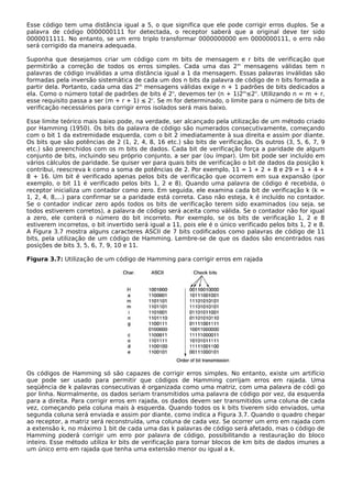 Esse código tem uma distância igual a 5, o que significa que ele pode corrigir erros duplos. Se a
palavra de código 0000000111 for detectada, o receptor saberá que a original deve ter sido
0000011111. No entanto, se um erro triplo transformar 0000000000 em 0000000111, o erro não
será corrigido da maneira adequada.
Suponha que desejamos criar um código com m bits de mensagem e r bits de verificação que
permitirão a correção de todos os erros simples. Cada uma das 2m
mensagens válidas tem n
palavras de código inválidas a uma distância igual a 1 da mensagem. Essas palavras inválidas são
formadas pela inversão sistemática de cada um dos n bits da palavra de código de n bits formada a
partir dela. Portanto, cada uma das 2m
mensagens válidas exige n + 1 padrões de bits dedicados a
ela. Como o número total de padrões de bits é 2n
, devemos ter (n + 1)2m
≤2n
. Utilizando n = m + r,
esse requisito passa a ser (m + r + 1) ≤ 2r
. Se m for determinado, o limite para o número de bits de
verificação necessários para corrigir erros isolados será mais baixo.
Esse limite teórico mais baixo pode, na verdade, ser alcançado pela utilização de um método criado
por Hamming (1950). Os bits da palavra de código são numerados consecutivamente, começando
com o bit 1 da extremidade esquerda, com o bit 2 imediatamente à sua direita e assim por diante.
Os bits que são potências de 2 (1, 2, 4, 8, 16 etc.) são bits de verificação. Os outros (3, 5, 6, 7, 9
etc.) são preenchidos com os m bits de dados. Cada bit de verificação força a paridade de algum
conjunto de bits, incluindo seu próprio conjunto, a ser par (ou ímpar). Um bit pode ser incluído em
vários cálculos de paridade. Se quiser ver para quais bits de verificação o bit de dados da posição k
contribui, reescreva k como a soma de potências de 2. Por exemplo, 11 = 1 + 2 + 8 e 29 = 1 + 4 +
8 + 16. Um bit é verificado apenas pelos bits de verificação que ocorrem em sua expansão (por
exemplo, o bit 11 é verificado pelos bits 1, 2 e 8). Quando uma palavra de código é recebida, o
receptor inicializa um contador como zero. Em seguida, ele examina cada bit de verificação k (k =
1, 2, 4, 8,...) para confirmar se a paridade está correta. Caso não esteja, k é incluído no contador.
Se o contador indicar zero após todos os bits de verificação terem sido examinados (ou seja, se
todos estiverem corretos), a palavra de código será aceita como válida. Se o contador não for igual
a zero, ele conterá o número do bit incorreto. Por exemplo, se os bits de verificação 1, 2 e 8
estiverem incorretos, o bit invertido será igual a 11, pois ele é o único verificado pelos bits 1, 2 e 8.
A Figura 3.7 mostra alguns caracteres ASCII de 7 bits codificados como palavras de código de 11
bits, pela utilização de um código de Hamming. Lembre-se de que os dados são encontrados nas
posições de bits 3, 5, 6, 7, 9, 10 e 11.
Figura 3.7: Utilização de um código de Hamming para corrigir erros em rajada
Os códigos de Hamming só são capazes de corrigir erros simples. No entanto, existe um artifício
que pode ser usado para permitir que códigos de Hamming corrijam erros em rajada. Uma
seqüência de k palavras consecutivas é organizada como uma matriz, com uma palavra de códi go
por linha. Normalmente, os dados seriam transmitidos uma palavra de código por vez, da esquerda
para a direita. Para corrigir erros em rajada, os dados devem ser transmitidos uma coluna de cada
vez, começando pela coluna mais à esquerda. Quando todos os k bits tiverem sido enviados, uma
segunda coluna será enviada e assim por diante, como indica a Figura 3.7. Quando o quadro chegar
ao receptor, a matriz será reconstruída, uma coluna de cada vez. Se ocorrer um erro em rajada com
a extensão k, no máximo 1 bit de cada uma das k palavras de código será afetado, mas o código de
Hamming poderá corrigir um erro por palavra de código, possibilitando a restauração do bloco
inteiro. Esse método utiliza kr bits de verificação para tornar blocos de km bits de dados imunes a
um único erro em rajada que tenha uma extensão menor ou igual a k.
 