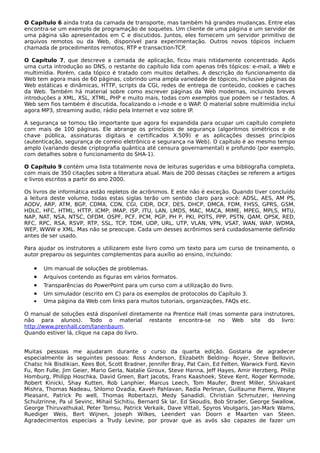 O Capítulo 6 ainda trata da camada de transporte, mas também há grandes mudanças. Entre elas
encontra-se um exemplo de programação de soquetes. Um cliente de uma página e um servidor de
uma página são apresentados em C e discutidos. Juntos, eles fornecem um servidor primitivo de
arquivos remotos ou da Web, disponível para experimentação. Outros novos tópicos incluem
chamada de procedimentos remotos, RTP e transaction-TCP.
O Capítulo 7, que descreve a camada de aplicação, ficou mais nitidamente concentrado. Após
uma curta introdução ao DNS, o restante do capítulo lida com apenas três tópicos: e-mail, a Web e
multimídia. Porém, cada tópico é tratado com muitos detalhes. A descrição do funcionamento da
Web tem agora mais de 60 páginas, cobrindo uma ampla variedade de tópicos, inclusive páginas da
Web estáticas e dinâmicas, HTTP, scripts da CGI, redes de entrega de conteúdo, cookies e caches
da Web. Também há material sobre como escrever páginas da Web modernas, incluindo breves
introduções a XML, XSL, XTML, PHP e muito mais, todas com exemplos que podem se r testados. A
Web sem fios também é discutida, focalizando o i-mode e o WAP. O material sobre multimídia inclui
agora MP3, streaming audio, rádio pela Internet e voz sobre IP.
A segurança se tornou tão importante que agora foi expandida para ocupar um capítulo completo
com mais de 100 páginas. Ele abrange os princípios de segurança (algoritmos simétricos e de
chave pública, assinaturas digitais e certificados X.509) e as aplicações desses princípios
(autenticação, segurança de correio eletrônico e segurança na Web). O capítulo é ao mesmo tempo
amplo (variando desde criptografia quântica até censura governamental) e profundo (por exemplo,
com detalhes sobre o funcionamento do SHA-1).
O Capítulo 9 contém uma lista totalmente nova de leituras sugeridas e uma bibliografia completa,
com mais de 350 citações sobre a literatura atual. Mais de 200 dessas citações se referem a artigos
e livros escritos a partir do ano 2000.
Os livros de informática estão repletos de acrônimos. E este não é exceção. Quando tiver concluído
a leitura deste volume, todas estas siglas terão um sentido claro para você: ADSL, AES, AM PS,
AODV, ARP, ATM, BGP, CDMA, CDN, CGI, CIDR, DCF, DES, DHCP, DMCA, FDM, FHSS, GPRS, GSM,
HDLC, HFC, HTML, HTTP, ICMP, IMAP, ISP, ITU, LAN, LMDS, MAC, MACA, MIME, MPEG, MPLS, MTU,
NAP, NAT, NSA, NTSC, OFDM, OSPF, PCF, PCM, PGP, PH P, PKI, POTS, PPP, PSTN, QAM, QPSK, RED,
RFC, RPC, RSA, RSVP, RTP, SSL, TCP, TDM, UDP, URL, UTP, VLAN, VPN, VSAT, WAN, WAP, WDMA,
WEP, WWW e XML. Mas não se preocupe. Cada um desses acrônimos será cuidadosamente definido
antes de ser usado.
Para ajudar os instrutores a utilizarem este livro como um texto para um curso de treinamento, o
autor preparou os seguintes complementos para auxílio ao ensino, incluindo:
• Um manual de soluções de problemas.
• Arquivos contendo as figuras em vários formatos.
• Transparências do PowerPoint para um curso com a utilização do livro.
• Um simulador (escrito em C) para os exemplos de protocolos do Capítulo 3.
• Uma página da Web com links para muitos tutoriais, organizações, FAQs etc.
O manual de soluções está disponível diretamente na Prentice Hall (mas somente para instrutores,
não para alunos). Todo o material restante encontra-se no Web site do livro:
http://www.prenhall.com/tanenbaum.
Quando estiver lá, clique na capa do livro.
Muitas pessoas me ajudaram durante o curso da quarta edição. Gostaria de agradecer
especialmente às seguintes pessoas: Ross Anderson, Elizabeth Belding- Royer, Steve Bellovin,
Chatsc hik Bisdikian, Kees Bot, Scott Bradner, Jennifer Bray, Pat Cain, Ed Felten, Warwick Ford, Kevin
Fu, Ron Fulle, Jim Geier, Mario Gerla, Natalie Giroux, Steve Hanna, Jeff Hayes, Amir Herzberg, Philip
Homburg, Philipp Hoschka, David Green, Bart Jacobs, Frans Kaashoek, Steve Kent, Roger Kermode,
Robert Kinicki, Shay Kutten, Rob Lanphier, Marcus Leech, Tom Maufer, Brent Miller, Shivakant
Mishra, Thomas Nadeau, Shlomo Ovadia, Kaveh Pahlavan, Radia PerIman, Guillaume Pierre, Wayne
Pleasant, Patrick Po well, Thomas Robertazzi, Medy Sanadidi, Christian Schmutzer, Henning
Schulzrinne, Pa ul Sevinc, Mihail Sichitiu, Bernard Sk lar, Ed Skoudis, Bob Strader, George Swallow,
George Thiruvathukal, Peter Tomsu, Patrick Verkaik, Dave Vittali, Spyros Voulgaris, Jan-Mark Wams,
Ruediger Weis, Bert Wijnen, Joseph Wilkes, Leendert van Doorn e Maarten van Steen.
Agradecimentos especiais a Trudy Levine, por provar que as avós são capazes de fazer um
 