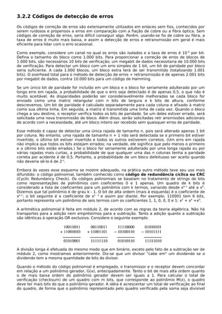 3.2.2 Códigos de detecção de erros
Os códigos de correção de erros são extensamente utilizados em enlaces sem fios, conhecidos por
serem ruidosos e propensos a erros em comparação com a fiação de cobre ou a fibra óptica. Sem
códigos de correção de erros, seria difícil conseguir algo. Porém, usando-se fio de cobre ou fibra, a
taxa de erros é muito mais baixa, e assim a detecção de erros e retransmissão em geral é mais
eficiente para lidar com o erro ocasional.
Como exemplo, considere um canal no qual os erros são isolados e a taxa de erros é 10-6
por bit.
Defina o tamanho do bloco como 1.000 bits. Para proporcionar a correção de erros de blocos de
1.000 bits, são necessários 10 bits de verificação; um megabit de dados necessitaria de 10.000 bits
de verificação. Para detectar um bloco com um erro simples de 1 bit, um bit de paridade por bloco
seria suficiente. A cada 1.000 blocos, um bloco extra terá de ser transmitido (totalizando 1.001
bits). O overhead total para o método de detecção de erros + retransmissão é de apenas 2.001 bits
por megabit de dados, contra 10.000 bits para um código de Hamming.
Se um único bit de paridade for incluído em um bloco e o bloco for seriamente adulterado por um
longo erro em rajada, a probabilidade de que o erro seja detectado é de apenas 0,5, o que não é
muito aceitável. As disparidades poderão ser consideravelmente melhoradas se cada bloco for
enviado como uma matriz retangular com n bits de largura e k bits de altura, conforme
descrevemos. Um bit de paridade é calculado separadamente para cada coluna e afixado à matriz
como sua última linha. Em seguida, a matriz é transmitida uma linha de cada vez. Quando o bloco
chega a seu destino, o receptor verifica todos os bits de paridade. Se um deles estiver errado, será
solicitada uma nova transmissão do bloco. Além disso, serão solicitadas retr ansmissões adicionais
de acordo com a necessidade, até um bloco inteiro ser recebido sem quaisquer erros de paridade.
Esse método é capaz de detectar uma única rajada de tamanho n, pois será alterado apenas 1 bit
por coluna. No entanto, uma rajada de tamanho n + 1 não será detectada se o primeiro bit estiver
invertido, o último bit estiver invertido e todos os outros estiverem corretos. (Um erro em rajada
não implica que todos os bits estejam errados; na verdade, ele significa que pelo menos o primeiro
e o último bits estão errados.) Se o bloco for seriamente adulterado por uma longa rajada ou por
várias rajadas mais curtas, a probabilidade de que qualquer uma das n colunas tenha a paridade
correta por acidente é de 0,5. Portanto, a probabilidade de um bloco defeituoso ser aceito quando
não deveria sê-lo é de 2-n
.
Embora às vezes esse esquema se mostre adequado, na prática outro método teve seu uso mais
difundido: o código polinomial, também conhecido como código de redundância cíclica ou CRC
(Cyclic Redundancy Check). Os códigos polinomiais se baseiam no tratamento de strings de bits
como representações de polinômios com coeficientes 0 e 1 apenas. Um quadro de k bits é
considerado a lista de coeficientes para um polinômio com k termos, variando desde xk–1
até a x0
.
Dizemos que tal polinômio é de grau k - 1. O bit de alta ordem (mais à esquerda) é o coeficiente de
xk–1
; o bit seguinte é o coeficiente de xk –2
e assim por diante. Por exemplo, 110001 tem 6 bits,
portanto representa um polinômio de seis termos com os coeficientes 1, 1, 0, 0, 0 e 1: x5
+ x4
+x0
.
A aritmética polinomial é feita em módulo 2, de acordo com as regras da teoria algébrica. Não há
transportes para a adição nem empréstimos para a subtração. Tanto a adição quanto a subtração
são idênticas à operação OR exclusivo. Considere o seguinte exemplo:
A divisão longa é efetuada do mesmo modo que em binário, exceto pelo fato de a subtração ser de
módulo 2, como mostramos anteriormente. Diz-se que um divisor "cabe em" um dividendo se o
dividendo tem a mesma quantidade de bits do divisor.
Quando o método do código polinomial é empregado, o transmissor e o receptor devem concordar
em relação a um polinômio gerador, G(x), antecipadamente. Tanto o bit de mais alta ordem quanto
o de mais baixa ordem do polinômio gerador devem ser iguais a 1. Para calcular o total de
verificação (checksum) de um quadro com m bits, que corresponde ao polinômio M(x), o quadro
deve ter mais bits do que o polinômio gerador. A idéia é acrescentar um total de verificação ao final
do quadro, de forma que o polinômio representado pelo quadro verificado pela soma seja divisível
 