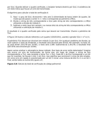 por G(x). Quando obtiver o quadro verificado, o receptor tentará dividi-lo por G(x). A existência de
um resto indica que houve um erro de transmissão.
O algoritmo para calcular o total de verificação é:
1. Seja r o grau de G(x). Acrescente r bits zero à extremidade de baixa ordem do quadro, de
modo que ele passe a conter m + r bits e corresponda ao polinômio xr
M(x).
2. Divida o string de bits correspondente a G(x) pelo string de bits correspondente a xr
M(x)
utilizando a divisão de módulo 2.
3. Subtraia o resto (que tem sempre r ou menos bits) do string de bits correspondente a xr
M(x)
utilizando a subtração de módulo 2.
O resultado é o quadro verificado pela soma que deverá ser transmitido. Chame o polinômio de
T(x).
A Figura 3.8 ilustra o cálculo referente a um quadro 1101011011, usando o gerador G(x) = x4
+x+1.
O polinômio T(x) deverá ser divisível (em módulo 2) por G(x). Em qualquer problema de divisão, se
você subtrair o resto do dividendo, o resultado será divisível pelo divisor. Por exemplo, na base 10,
se você dividir 210.278 por 10.941, o resto será 2.399. Subtraindo-se 2.39.278, o resultado final
(207.879) será divisível por 10.941.
Agora vamos analisar a abrangência desse método. Que tipos de erros serão detectados? Imagine
que ocorra um erro de transmissão, de forma que, em lugar de chegar o string de bits
correspondente a T(x), seja recebida a soma T(x) + E(x). Cada bit 1 de E(x) corresponde a um bit
que foi invertido. Se houver k bits 1 em E(x), isso significa que ocorreram k erros de bits simples.
Um único erro em rajada é caracterizado por um bit 1 inicial, uma mistura de bits 0 e 1 e um bit 1
final, sendo todos os outros bits iguais a 0.
Figura 3.8: Cálculo do total de verificação do código polinomial
 
