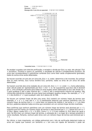 Ao receber o quadro com total de verificação, o receptor o divide por G(x); ou seja, ele calcula [ T(x)
+ E(x)]/G(x). T(x)/G(x) é igual a 0; portanto, o resultado do cálculo é simplesmente E(x)/G(x). Os
erros que corresponderem a polinômios contendo G(x) como fator serão simplesmente ignorados;
todos os outros erros serão detectados.
Se houver ocorrido um erro de um único bit, E(x) = xi, onde i determina o bit incorreto. Se contiver
dois ou mais termos, G(x) nunca dividirá E(x); portanto, todos os erros de um único bit serão
detectados.
Se tiverem ocorrido dois erros isolados de um único bit, E(x) = xi
+ xj
, onde i > j. Como alternativa,
esse cálculo pode ser representado por E(x) = xj
(xi
-j
+ 1). Se supusermos que G(x) não é divisível
por x, uma condição suficiente para todos os erros duplos serem detectados é G(x) não dividir xk +
1 para qualquer k até o valor máximo de i - j (isto é, até o comprimento máximo do quadro). São
conhecidos polinômios simples de grau baixo que protegem quadros longos. Por exemplo, x15
+ x14
+ 1 não dividirá xk
+ 1 para qualquer valor de k abaixo de 32.768.
Se houver um número ímpar de bits com erros, E(x) conterá um número ímpar de termos (por
exemplo, x5
+ x2
+ 1, mas não x2
+ 1). É interessante observar que nenhum polinômio com um
número ímpar de termos terá x + 1 como fator no sistema de módulo 2. Ao tornar x + 1 um fator
de G(x), podemos detectar todos os erros que consistem em um número ímpar de bits invertidos.
Para confirmar que nenhum polinômio com um número ímpar de termos será divisível por x + 1,
suponha que E(x) tenha um número ímpar de termos e seja divisível por x + 1. Fatore E(x) em (x +
1) Q(x). Agora, avalie E(1) = (1 + 1) Q(1). Como 1 + 1 = 0 (em módulo 2), E(1) deve ser igual a
zero. Se E(x) tiver um número ímpar de termos, a utilização de 1 no lugar de x sempre produzirá 1
como resultado. Portanto, nenhum polin ômio com um número ímpar de termos será divisível por x
+ 1.
Por último, e mais importante, um código polinomial com r bits de verificação detectará todos os
erros em rajada que tiverem um tamanho ≤ r. Um erro em rajada de tamanho k pode ser
 