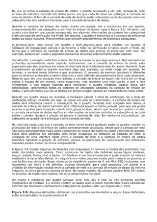 No que se refere à camada de enlace de dados, o pacote repassado a ela pela camada de rede
através da interface consiste em dados puros, em que cada bit deve ser entregue à camada de
rede de destino. O fato de a camada de rede de destino poder interpretar parte do pacote como um
cabeçalho não tem nenhum interesse para a camada de enlace de dados.
Quando a camada de enlace de dados aceita um pacote, ela o encapsula em um quadro,
acrescentando-lhe um cabeçalho e um final de enlace de dados (veja a Figura 3.1). Portanto, um
quadro cons iste em um pacote incorporado, em algumas informações de controle (no cabeçanho)
e em um total de verificação (no final). Em seguida, o quadro é transmitid o à camada de enlace de
dados da outra máquina. Presumiremos que existem procedimentos de biblioteca adequados,
to_physical_layer para enviar um quadro e from_physical_layer para receber um quadro. O
hardware de transmissão calcula e acrescenta o total de verificação (criando assim o final), de
forma que o software da camada de enlace de dados não precise se preocupar com isso. Por
exemplo, poderia ser usado o algoritmo polinomial discutido anteriormente neste capítulo.
Inicialmente, o receptor nada tem a fazer. Ele fica à espera de que algo aconteça. Nos exemplos de
protocolos apresentados neste capítulo, indicaremos que a camada de enlace de dados está
esperando que algo aconteça por meio de chamada de procedimento wait_for_event (&event). Esse
procedimento só retorna quando acontece algo (por exemplo, qu ando chega um quadro). Ao
retornar, a variável event informa o que aconteceu. O conjunto de eventos possíveis é diferente
para os diversos protocolos a serem descritos e será definido separadamente para cada protocolo.
Observe que, em uma situação mais realista, a camada de enlace de dados não ficará em um loop
estrito à espera de um evento, como sugerimos, mas receberá uma interrupção, o que a fará
interromper o que estava fazendo para manipular o quadro recebido. Apesar disso, por
simplicidade, ignoraremos todos os detalhes de atividades paralelas na camada de enlace de
dados, e presumiremos que ela se dedica em tempo integral apenas ao tratamento do nosso canal.
Quando um quadro chega ao receptor, o hardware calcula o total de verificação. Se o total de
verificação estiver incorreto (ou seja, se houve um erro de transmissão), a camada de enlace de
dados será informada (event = cksum_err). Se o quadro recebido tiver chegado sem danos, a
camada de enlace de dados também será informada (event = frame_arrival), para que ela possa
receber o quadro para inspeção usando from_physical_layer. Assim que recebe um quadro correto,
a camada de enlace de dados verifica as informações de controle contidas no cabeçalho e, se tudo
estive r correto, repassa a porção do pacote à camada de rede. Em nenhuma circunstância, um
cabeçalho de quadro será entregue a uma camada de rede.
Há uma boa razão para que a camada de rede nunca receba qualquer parte do quadro: manter os
protocolos de rede e de enlace de dados completamente separados. Desde que a camada de rede
não saiba absolutamente nada sobre o protocolo de enlace de dados ou sobre o formato do quadro,
esses itens poderão ser alterados sem exigir mudanças no software da camada de rede. A
utilização de uma interface rígida entre a camada de rede e a camada de enlace de dados
simplifica bastante o projeto do software, porque os protocolos de comunicação das diferentes
camadas podem evoluir de forma independente.
A Figura 3.9 mostra algumas declarações (em linguagem C) comuns a muitos dos protocolos que
serão discutidos mais adiante. Cinco estruturas de dados são definidas nessa figura: boolean,
seq_nr, packet, frame_kind e frame. Um boolean é um tipo enumerado e pode assumir os valores
verdadeiro (true) e falso (false). Um seq_nr é um inteiro pequeno usado para numerar os quadros, o
que facilita sua distinção. Esses números de seqüência variam de 0 até MAX_SEQ (inclusive), que
representa um limite a ser definido, quando necessário, para cada protocolo. Um packet é a
unidade de informação trocada entre a camada de rede e a camada de enlace de dados da mesma
máquina, ou entre pares da camada de rede. No nosso modelo, ele sempre contém MAX_PKT bytes;
no entanto, de modo mais realista, ele teria comprimento variável.
Um frame é composto por quatro campos: kind, seq, ack e info; os três primeiros contêm
informações de controle, e o úl timo contém os dados reais a serem transferidos. Esses campos de
controle são chamados coletivamente cabeçalho de quadro. [arte: ver original da p. 202]
Figura 3.9: Algumas definições utilizadas nos protocolos apresentados a seguir. Essas definições
estão armazenadas no arquivo protocol.h
 