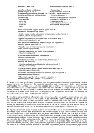 O campo kind indica se há dados no quadro, pois alguns protocolos distinguem quadros que contêm
exclusivamente in formações de controle daqueles que armazenam dados além dessas
informações. Os campos seq e ack são usados para números de seqüência e confirmações,
respectivamente; seu uso será descrito detalhamente mais adiante. O campo info de um quadro de
dados contém um único pacote; o campo info de um quadro de controle não é usado. Uma
implementação mais realista utilizaria um campo info de comprimento variável; nos quadros de
controle, esse campo seria completamente omitido.
É importante compreender o relacionamento entre um pacote e um quadro. A camada de rede cria
um pacote tomando uma mensagem da camada de transporte e acrescentando a ela o cabeçalho
da camada de rede. Esse pacote é repassado à camada de enlace de dados para inclusão no campo
info de um quadro que esteja sendo enviado. Quando o quadro chega ao destino, a camada de
enlace de dados extrai o pacote do quadro e envia o pacote à camada de rede. Dessa forma, a
camada de rede pode atuar com se as máquinas pudessem trocar pacotes diretamente.
Na Figura 3.9 também estão listados diversos procedimentos. Esses procedimentos são rotinas de
biblioteca cujos detalhes são dependentes da implementação e cujo funcionamento interno não
será discutido aqui. O procedimento wait_for_event permanece à espera de que algo aconteça,
como mencionamos anteriormente. Os procedimentos to_network_layer e from_network _layer são
usados pela camada de enlace de dados para enviar pacotes à camada de rede e aceitar pacotes
da camada de rede, respectivamente. Observe que from_physical_layer e to_physical_layer
repassam quadros entre a camada de enlace de dados e a camada física. Por outro lado, os
procedimentos to_network_layer e from_network_layer repassam pacotes entre a camada de enlace
de dados e a camada de rede. Em outras palavras, to_network_layer e from_network_layer lidam
 