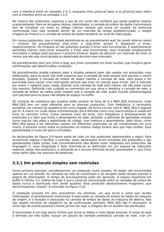 com a interface entre as camadas 2 e 3, enquanto from_physical_layer e to_physical_Iayer lidam
com a interface entre as camadas 1 e 2.
Na maioria dos protocolos, supomos o uso de um canal não confiável que perde quadros inteiros
ocasionalmente. Para se recuperar dessas calamidades, a camada de enlace de dados transmissora
tem de inicializar um timer ou relógio interno, sempre que envia um quadro. Se nenhuma
confirmação tiver sido recebida dentro de um intervalo de tempo predeterminado, o relógio
chegará ao timeout e a camada de enlace de dados receberá um sinal de interrupção.
Em nossos protocolos, isso é tratado permitindo-se ao procedimento wait_for_event retornar event
= timeout. Os procedimentos start_timer e stop_timer ativam e desativam o timer,
respectivamente. Os timeouts só são possíveis quando o timer está funcionando. É explicitamente
permitido chamar start_timer enquanto o timer está funcionando; essa chamada simplesmente
reinicializa o relógio para provocar o próximo timeout, depois de decorrer um intervalo de timer (a
menos que ele seja reinicializado ou desativado durante esse intervalo).
Os procedimentos start_ack_timer e stop_ack_timer controlam um timer auxiliar cuja função é gerar
confirmações sob determinadas condições.
Os procedimentos enable_network_layer e disable_network_layer são usados nos protocolos mais
sofisticados, para os quais não mais supomos que a camada de rede sempre terá pacotes a serem
enviados. Quando a camada de enlace de dados habilita a camada de rede, esta passa a ter
permissão para causar uma interrupção sempre que tiver um pacote para enviar. Isso é indicado
por event = network_layer_ready. Quando uma camada de rede está inativa, ela não pode causar
tais eventos. Definindo com cuidado os momentos em que ativa e desativa a camada de rede, a
camada de enlace de dados pode impedir que a camada de rede acabe ficando sobrecarregada
com pacotes para os quais não dispõe de espaço no buffer.
Os números de seqüência dos quadros estão sempre na faixa de 0 a MAX_SEQ (inclusive), onde
MAX_SEQ tem um valor diferente para os diversos protocolos. Com freqüência, é necessário
aumentar um número de seqüência em uma unidade, de forma circular (isto é, MAX_SEQ é seguido
por 0). A macro inc cuida dessa incrementação. Ela é definida como uma macro porque é usada em
linha no caminho crítico. Como veremos mais ad iante, com freqüência o processamento de
protocolos é o fator que limita o desempenho da rede; portanto, a definição de operações simples
como macros não afeta a legibilidade do código, mas melhora o desempenho. Além disso, como
MAX_SEQ passa a ter diferentes valores em diferentes protocolos ao ser transformado em uma
macro, é possível incluir todos os protocolos no mesmo código binário sem que haja conflito. Essa
possibilidade é muito útil para o simulador.
As declarações da Figura 3.9 fazem parte de cada um dos protocolos apresentados a seguir. Para
economizar espaço e facilitar a consulta, essas declarações foram extraídas dos protocolos e são
apresentadas todas juntas, mas conceitualmente elas devem estar integradas aos protocolos. Na
linguagem C, essa integração é feita inserindo-se as definições em um arquivo de cabeçalho
especial, nesse caso protocol.h, e utilizando-se o recurso #include do pré- processador C, que inclui
essas defini ções nos arquivos de protocolo.
3.3.1 Um protocolo simplex sem restrições
Como primeiro exemplo, consideraremos um protocolo muito simples. Os dados são transmitidos
apenas em um sentido. As camadas de rede do transmissor e do receptor estão sempre prontas à
espera de informações. O tempo de processamento pode ser ignorado. O espaço disponível em
buffer é infinito. E o melhor de tudo é que o canal de comunicação entre as camadas de enlace de
dados nunca é danificado nem perde quadros. Esse protocolo absolutamente imaginário, que
denominaremos "utopia", é mostrado na Figura 3.10.
O protocolo consiste em dois procedimen tos distintos, um que envia e outro que recebe
informações. O procedimento transmissor é executado na camada de enlace de dados da máquina
de origem, e o receptor é executado na camada de enlace de dados da máquina de destino. Não
são usados números de seqüência ou de confirmação; portanto, MAX_SEQ não é necessário. O
único tipo de evento possível é frame_arrival (ou seja, a chegada de um quadro não danificado).
O transmissor é um loop whi1e infinito que envia os dados o mais rápido possível. O corpo do loop
é formado por três ações: buscar um pacote da (sempre prestativa) camada de rede, criar um
 