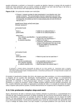 quadro utilizando a variável s e transmitir o quadro ao destino. Apenas o campo info do quadro é
usado por esse protocolo, pois os outros campos se referem ao cont role de fluxo e de erros e,
nesse caso, não há erros nem restrições de controle de fluxo.
Figura 3.10: Um protocolo simplex sem restrições
O protocolo 1 (utopia) oferece transmissão de dados em um único sentido, do transmissor para o receptor.
Pressupõe-se que o canal de comunicação é livre de erros e que o receptor é capaz de processar toda a entrada de
uma forma infinitamente rápida. Conseqüentemente, o transmissor permanece em um loop enviando os dados com
a maior rapidez possível.
O receptor é igualmente simples. No início, ele espera que algo aconteça, e a única possibilidade é
a chegada de um quadro não danificado. Eventualmente, o quadro chega e o procedimento
wait_for_event retorna, com event definido como frame_arrival (o que, de qualquer forma, é
ignorado). A chamada a from_physical_layer remove o quadro recém-chegado do buffer de
hardware e o coloca na variável r, onde o código receptor poderá buscá-lo quando necessário. Por
fim, a parte referente aos dados é repassada à camada de rede, e a camada de enlace de dados
volta a esperar pelo próximo quadro, ficando efetivamente em suspenso até a chegada do quadro.
3.3.2 Um protocolo simplex stop-and-wait
Agora, deixaremos de lado a restrição pouco realista utilizada no protocolo 1: a possibilidade de a
camada de rede receptora processar os dados recebidos de uma forma infinitamente rápida (ou, o
que é equivalente, a presença na camada de enlace de dados receptora de um espaço de buffer
infinito, no qual poderão ser armazenados todos os quadros recebidos enquanto eles aguardam
para serem processados). Continuamos supondo que o canal de comunicação não apresenta erros
e que o tráfego de dados ainda é do tipo simplex. O principal problema com que temos de lidar
 