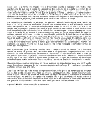 nesse caso é a forma de impedir que o transmissor inunde o receptor com dados, mais
rapidamente do que este é capaz de processá-los. Em essência, se o receptor necessitar de um
tempo t para executar from_physical_layer e to_network_layer, o transmissor terá de enviar os
dados em uma velocidade média menor que um quadro por tempo t. Além disso, se considerarmos
que não há nenhuma atividade automática de bufferização e enfileiramento no hardware do
receptor, o transmissor nunca terá de enviar um novo quadro enquanto o mais antigo não tiver sido
buscado por from_physical_layer, a menos que o novo quadro substitua o antigo.
Em determinadas circunstâncias restritas (por exemplo, transmissão síncrona e uma camada de
enlace de dados receptora totalmente dedicada ao processamento da única linha de entrada),
talvez seja possível para o transmissor simplesmente inserir um retardo no protoc olo 1, a fim de
reduzir sua velocidade e impedi-lo de sobrecarregar o receptor. No entanto, o mais comum é que
cada camada de enlace de dados tenha várias linhas para processar, e que o intervalo de tempo
entre a chegada de um quadro e seu processamento varie de forma considerável. Se puderem
calcular o comportamento do receptor em uma situação totalmente desfavorável, os projetistas da
rede serão capazes de programar o transmissor para funcionar tão lentamente que, mesmo quando
todos os quadros sofrerem um retardo máximo, não haverá sobrecargas. O problema com essa
estratégia é que ela é muito conservadora e nos leva a uma utilização da largura de banda muito
abaixo do valor considerado ótimo, a menos que o comportamento do transmissor no melhor e no
pior caso seja quase o mesmo (isto é, que a variação no tempo de reação da camada de enlace de
dados seja muito pequena).
Uma solução mais geral para esse dilema é fazer o receptor enviar um feedback ao transmissor.
Depois de enviar um pacote à sua camada de rede, o receptor envia um pequeno quadro fictício
(dummy) de volta ao transmissor, permitindo a transmissão do próximo quadro. Após o envio de
um quadro, o protocolo exige que o transmissor espere sua vez, até a ch egada do pequeno quadro
fictício (isto é, da confirmação). A utilização de feedback do receptor para informar ao transmissor
quando ele pode enviar mais dados é um exemplo do controle de fluxo mencionado anteriormente.
Os protocolos nos quais o transmissor en via um quadro e em seguida espera por uma confirmação
antes de continuar sua operação são chamados stop-and-wait. A Figura 3.11 mostra um exemplo de
protocolo simplex stop-and-wait.
Apesar de o tráfego de dados nesse exemplo ser simplex, indo apenas do transmissor ao receptor,
há quadros sendo enviados em ambas as direções. Conseqüentemente, o canal de comunicação
entre as duas camadas de enlace de dados deve ser capaz de realizar a transferência bidirecional
de informações. No entanto, esse protocolo acarreta uma rí gida alternância de fluxo: primeiro o
transmissor envia um quadro, depois o receptor envia outro; em seguida, o transmissor envia mais
um quadro e assim por diante. Um canal físico halfduplex seria suficiente nesse caso.
Figura 3.11: Um protocolo simplex stop-and-wait
 