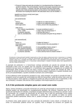 O protocolo 2 (stop-and-wait) também implementa um fluxo de dados unidirecional entre o transmissor e o receptor.
Presume-se mais uma vez que o canal de comunicação seja totalmente livre de erros, como no protocolo 1. No
entanto, dessa vez, o receptor tem buffer finito e uma velocidade de processamento finita; portanto, o protocolo
deverá impedir explicitamente qu e o transmissor sobrecarregue o receptor enviando dados mais rapidamente do
que ele é capaz de processar.
A exemplo do protocolo 1, o transmissor começa extraindo um pacote da camada de rede,
utilizando-o para criar um quadro que em seguida é transmitido ao destino. Porém, agora, ao
contrário do que ocorre no protocolo 1, o transmissor deve aguardar a chegada de um quadro de
confirmação antes tornar a entrar em loop e buscar o próximo pacote da camada de rede. A
camada de enlace de dados do transmissor não precisa sequer inspecionar o quadro recebido, pois
só há uma possibilidade: o quadro recebido é sempre uma confirmação.
A única diferença entre receptor1e receptor2 é que, após entregar um pacote à camada de rede, o
receptor2 envia um quadro de confirmação de volta ao transmissor, antes de entrar mais uma vez
no loop de espera. Como apenas a chegada do quadro de volta ao transmi ssor é importante, e não
seu conteúdo, o receptor não precisa incluir qualquer informação especifica no quadro.
3.3.3 Um protocolo simplex para um canal com ruído
Agora, vamos considerar a situação normal de um canal de comunicação no qual ocorrem erros. Os
quadros podem ser danificados ou completamente perdidos. No entanto, supomos que, se um
quadro for danificado em trânsito, o hardware receptor detectará essa ocorrência ao calcular o total
de verificação. Se o quadro for danificado de tal forma que o total de verificação nunca esteja
correto, uma possibilidade muito improvável, o protoc olo em questão (e todos os outros
protocolos) poderá apresentar falhas (isto é, poderá entregar um pacote incorreto à camada de
rede).
À primeira vista, pode parecer que uma variação do protocolo 2 seria viável: a inclusão de um
timer. O transmissor poderia enviar um quadro, mas o receptor só enviaria um quadro de
 