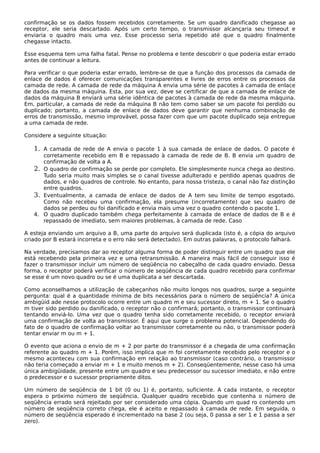 confirmação se os dados fossem recebidos corretamente. Se um quadro danificado chegasse ao
receptor, ele seria descartado. Após um certo tempo, o transmissor alcançaria seu timeout e
enviaria o quadro mais uma vez. Esse processo seria repetido até que o quadro finalmente
chegasse intacto.
Esse esquema tem uma falha fatal. Pense no problema e tente descobrir o que poderia estar errado
antes de continuar a leitura.
Para verificar o que poderia estar errado, lembre-se de que a função dos processos da camada de
enlace de dados é oferecer comunicações transparentes e livres de erros entre os processos da
camada de rede. A camada de rede da máquina A envia uma série de pacotes à camada de enlace
de dados da mesma máquina. Esta, por sua vez, deve se certificar de que a camada de enlace de
dados da máquina B enviará uma série idêntica de pacotes à camada de rede da mesma máquina.
Em, particular, a camada de rede da máquina B não tem como saber se um pacote foi perdido ou
duplicado; portanto, a camada de enlace de dados deve garantir que nenhuma combinação de
erros de transmissão, mesmo improvável, possa fazer com que um pacote duplicado seja entregue
a uma camada de rede.
Considere a seguinte situação:
1. A camada de rede de A envia o pacote 1 à sua camada de enlace de dados. O pacote é
corretamente recebido em B e repassado à camada de rede de B. B envia um quadro de
confirmação de volta a A.
2. O quadro de confirmação se perde por completo. Ele simplesmente nunca chega ao destino.
Tudo seria muito mais simples se o canal tivesse adulterado e perdido apenas quadros de
dados, e não quadros de controle. No entanto, para nossa tristeza, o canal não faz distinção
entre quadros.
3. Eventualmente, a camada de enlace de dados de A tem seu limite de tempo esgotado.
Como não recebeu uma confirmação, ela presume (incorretamente) que seu quadro de
dados se perdeu ou foi danificado e envia mais uma vez o quadro contendo o pacote 1.
4. O quadro duplicado também chega perfeitamente à camada de enlace de dados de B e é
repassado de imediato, sem maiores problemas, à camada de rede. Caso
A esteja enviando um arquivo a B, uma parte do arquivo será duplicada (isto é, a cópia do arquivo
criado por B estará incorreta e o erro não será detectado). Em outras palavras, o protocolo falhará.
Na verdade, precisamos dar ao receptor alguma forma de poder distinguir entre um quadro que ele
está recebendo pela primeira vez e uma retransmissão. A maneira mais fácil de conseguir isso é
fazer o transmissor incluir um número de seqüência no cabeçalho de cada quadro enviado. Dessa
forma, o receptor poderá verificar o número de seqüência de cada quadro recebido para confirmar
se esse é um novo quadro ou se é uma duplicata a ser descartada.
Como aconselhamos a utilização de cabeçanhos não muito longos nos quadros, surge a seguinte
pergunta: qual é a quantidade mínima de bits necessários para o número de seqüência? A única
ambigüid ade nesse protocolo ocorre entre um quadro m e seu sucessor direto, m + 1. Se o quadro
m tiver sido perdido ou danificado, o receptor não o confirmará; portanto, o transmissor continuará
tentando enviá-lo. Uma vez que o quadro tenha sido corretamente recebido, o receptor enviará
uma confirmação de volta ao transmissor. É aqui que surge o problema potencial. Dependendo do
fato de o quadro de confirmação voltar ao transmissor corretamente ou não, o transmissor poderá
tentar enviar m ou m + 1.
O evento que aciona o envio de m + 2 por parte do transmissor é a chegada de uma confirmação
referente ao quadro m + 1. Porém, isso implica que m foi corretamente recebido pelo receptor e o
mesmo aconteceu com sua confirmação em relação ao transmissor (caso contrário, o transmissor
não teria começado a enviar m + 1 e muito menos m + 2). Conseqüentemente, nesse caso há uma
única ambigüidade, presente entre um quadro e seu predecessor ou sucessor imediato, e não entre
o predecessor e o sucessor propriamente ditos.
Um número de seqüência de 1 bit (0 ou 1) é, portanto, suficiente. A cada instante, o receptor
espera o próximo número de seqüência. Qualquer quadro recebido que contenha o número de
seqüência errado será rejeitado por ser considerado uma cópia. Quando um quad ro contendo um
número de seqüência correto chega, ele é aceito e repassado à camada de rede. Em seguida, o
número de seqüência esperado é incrementado na base 2 (ou seja, 0 passa a ser 1 e 1 passa a ser
zero).
 