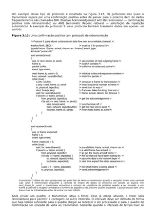 Um exemplo desse tipo de protocolo é mostrado na Figura 3.12. Os protocolos nos quais o
transmissor espera por uma confirmação positiva antes de passar para o próximo item de dados
freqüentemente são chamados PAR (Positive Acknowledgement with Retransmission — confirmação
positiva com retransmissão) ou ARQ (Automatic Repeat reQuest — solicitação de repetição
automática). A exemplo do protocolo 2, esse protocolo também transmite dados em apenas um
sentido.
Figura 3.12: Uma confirmação positiva com protocolo de retransmissão
O protocolo 3 difere de seus predecesso res pelo fato de tanto o transmissor quanto o receptor terem uma variável
cujo valor é memorizado enquanto a camada de enlace de dados se encontra em estado de espera. Em
next_frame_to _send, o transmissor armazena o número de seqüência do próximo quadro a ser enviado, e em
frame_expected o receptor armazena o número de seqüência do próximo quadro esperado. Cada protocolo tem uma
breve fase de inicialização antes de entrar no loop infinito.
Após enviar um quadro, o transmissor ativa o timer. Caso já esteja ativado, o timer será
reinicializado para permitir a contagem de outro intervalo. O intervalo deve ser definido de forma
que haja tempo suficiente para o quadro chegar ao receptor e ser processado e para o quadro de
confirmação ser enviado de volta ao transmissor. Somente quando o intervalo de tempo tiver se
 