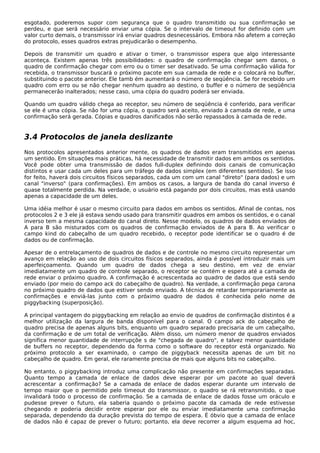esgotado, poderemos supor com segurança que o quadro transmitido ou sua confirmação se
perdeu, e que será necessário enviar uma cópia. Se o intervalo de timeout for definido com um
valor curto demais, o transmissor irá enviar quadros desnecessários. Embora não afetem a correção
do protocolo, esses quadros extras prejudicarão o desempenho.
Depois de transmitir um quadro e ativar o timer, o transmissor espera que algo interessante
aconteça. Existem apenas três possibilidades: o quadro de confirmação chegar sem danos, o
quadro de confirmação chegar com erro ou o timer ser desativado. Se uma confirmação válida for
recebida, o transmissor buscará o próximo pacote em sua camada de rede e o colocará no buffer,
substituindo o pacote anterior. Ele tamb ém aumentará o número de seqüência. Se for recebido um
quadro com erro ou se não chegar nenhum quadro ao destino, o buffer e o número de seqüência
permanecerão inalterados; nesse caso, uma cópia do quadro poderá ser enviada.
Quando um quadro válido chega ao receptor, seu número de seqüência é conferido, para verificar
se ele é uma cópia. Se não for uma cópia, o quadro será aceito, enviado à camada de rede, e uma
confirmação será gerada. Cópias e quadros danificados não serão repassados à camada de rede.
3.4 Protocolos de janela deslizante
Nos protocolos apresentados anterior mente, os quadros de dados eram transmitidos em apenas
um sentido. Em situações mais práticas, há necessidade de transmitir dados em ambos os sentidos.
Você pode obter uma transmissão de dados full-duplex definindo dois canais de comunicação
distintos e usar cada um deles para um tráfego de dados simplex (em diferentes sentidos). Se isso
for feito, haverá dois circuitos físicos separados, cada um com um canal "direto" (para dados) e um
canal "inverso" (para confirmações). Em ambos os casos, a largura de banda do canal inverso é
quase totalmente perdida. Na verdade, o usuário está pagando por dois circuitos, mas está usando
apenas a capacidade de um deles.
Uma idéia melhor é usar o mesmo circuito para dados em ambos os sentidos. Afinal de contas, nos
protocolos 2 e 3 ele já estava sendo usado para transmitir quadros em ambos os sentidos, e o canal
inverso tem a mesma capacidade do canal direto. Nesse modelo, os quadros de dados enviados de
A para B são misturados com os quadros de confirmação enviados de A para B. Ao verificar o
campo kind do cabeçalho de um quadro recebido, o receptor pode identificar se o quadro é de
dados ou de confirmação.
Apesar de o entrelaçamento de quadros de dados e de controle no mesmo circuito representar um
avanço em relação ao uso de dois circuitos físicos separados, ainda é possível introduzir mais um
aperfeiçoamento. Quando um quadro de dados chega a seu destino, em vez de enviar
imediatamente um quadro de controle separado, o receptor se contém e espera até a camada de
rede enviar o próximo quadro. A confirmação é acrescentada ao quadro de dados que está sendo
enviado (por meio do campo ack do cabeçalho de quadro). Na verdade, a confirmação pega carona
no próximo quadro de dados que estiver sendo enviado. A técnica de retardar temporariamente as
confirmações e enviá-las junto com o próximo quadro de dados é conhecida pelo nome de
piggybacking (superposição).
A principal vantagem do piggybacking em relação ao envio de quadros de confirmação distintos é a
melhor utilização da largura de banda disponível para o canal. O campo ack do cabeçalho de
quadro precisa de apenas alguns bits, enquanto um quadro separado precisaria de um cabeçalho,
da confirmação e de um total de verificação. Além disso, um número menor de quadros enviados
significa menor quantidade de interrupçõe s de "chegada de quadro", e talvez menor quantidade
de buffers no receptor, dependendo da forma como o software do receptor está organizado. No
próximo protocolo a ser examinado, o campo de piggyback necessita apenas de um bit no
cabeçalho de quadro. Em geral, ele raramente precisa de mais que alguns bits no cabeçalho.
No entanto, o piggybacking introduz uma complicação não presente em confirmações separadas.
Quanto tempo a camada de enlace de dados deve esperar por um pacote ao qual deverá
acrescentar a confirmação? Se a camada de enlace de dados esperar durante um intervalo de
tempo maior que o permitido pelo timeout do transmissor, o quadro se rá retransmitido, o que
invalidará todo o processo de confirmação. Se a camada de enlace de dados fosse um oráculo e
pudesse prever o futuro, ela saberia quando o próximo pacote da camada de rede estivesse
chegando e poderia decidir entre esperar por ele ou enviar imediatamente uma confirmação
separada, dependendo da duração prevista do tempo de espera. É óbvio que a camada de enlace
de dados não é capaz de prever o futuro; portanto, ela deve recorrer a algum esquema ad hoc,
 
