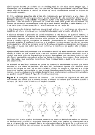 como esperar durante um número fixo de milissegundos. Se um novo pacote chegar logo, a
confirmação será acrescentada a ele; caso contrário, se nenhum pacote tiver chegado até o final
desse intervalo de tempo, a camada de enlace de dados simplesmente enviará um quadro de
confirmação separado.
Os três protocolos seguintes são protoc olos bidirecionais que pertencem a uma classe de
protocolos identificados como protocolos de janela deslizante. Os três apresentam diferenças em
termos de eficiência, complexidade e requisitos de buffer, como discutiremos mais adiante. Nesses
protocolos, como em todos os protocolos de janela deslizante, cada quadro enviado contém um
número de seqüência, variando desde 0 até algum valor máximo. Em geral, o valor máximo e 2n –
1, de forma que o número de seqüência caiba exatamente em um campo de
n bits. O protocolo de janela deslizante stop-and-wait utiliza n = 1, restringindo os números de
seqüência a 0 e 1; no entanto, versões mais sofisticadas podem usar um valor arbitrário de n.
A essência de todos os protocolos de janela deslizante é o fato de que, em qualquer instante, o
transmissor mantém um conjunto de números de seqüência correspondentes a quadros que ele
pode enviar. Dizemos que esses quadros estão reunidos na janela de transmissão. Da mesma
forma, o receptor mantém uma janela de recepção correspondente ao conjunto de quadros que
está apto a aceitar. A janela do transmissor e a janela do receptor não precisam ter os mesmos
limites superior e inferior ou o mesmo tamanho. Em alguns protocolos, essas janelas têm tamanho
fixo, mas em outros elas podem aumentar e diminuir à medida que os quadros são enviados e
recebidos.
Apesar desses protocolos permitirem que a camada de enlace de dados tenha mais liberdade em
relação à ordem em que poderá enviar e receber quadros, definitivamente não descartamos o
requisit o de que o protocolo deve entregar os pacotes à camada de rede na mesma ordem em que
eles foram repassados à camada de enlace de dados da máquina transmissora. Outra exigência
que não mudou é que o canal de comunicação física entregue todos os quadros na ordem em que
eles são enviados.
Os números de seqüência contidos na janela do transmissor representam quadros que foram
enviados ou que podem ser enviados, mas ainda não confirmados. Sempre que chega um novo
pacote da camada de rede, ele recebe o próximo número de seqüência mais alto, e a borda
superior da janela é incrementada em uma unidade. Quando uma confirmação é recebida, a borda
inferior é incremen-tada em uma unidade. Dessa forma, a janela mantém continuamente uma lista
de quadros não confirmados. A Figura 3.13 mostra um exemplo.
Figura 3.13: Uma janela deslizante de tamanho 1, com um número de seqüência de 3 bits. (a)
Inicialmente. (b) Depois que o primeiro quadro é enviado. (c) Depois que o primeiro quadro é
recebido. (d) Depois que a primeira confirmação é recebida
Tendo em vista que os quadros atualmente presentes na janela do transmissor podem ser perdidos
ou danificados em tr ânsito, o transmissor deve manter todos esses quadros em sua memória para
que a retransmissão seja possível. Assim, se o tamanho máximo da janela for n, o transmissor
precisará de n buffers para armazenar os quadros não confirmados. Se a janela chegar a seu
 