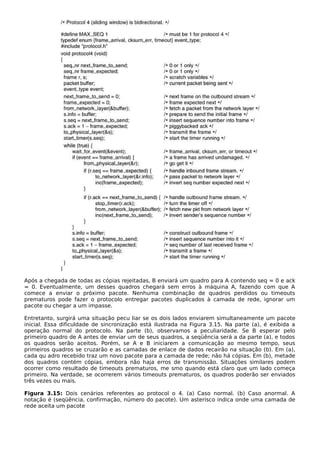 Após a chegada de todas as cópias rejeitadas, B enviará um quadro para A contendo seq = 0 e ack
= 0. Eventualmente, um desses quadros chegará sem erros à máquina A, fazendo com que A
comece a enviar o próximo pacote. Nenhuma combinação de quadros perdidos ou timeouts
prematuros pode fazer o protocolo entregar pacotes duplicados à camada de rede, ignorar um
pacote ou chegar a um impasse.
Entretanto, surgirá uma situação pecu liar se os dois lados enviarem simultaneamente um pacote
inicial. Essa dificuldade de sincronização está ilustrada na Figura 3.15. Na parte (a), é exibida a
operação normal do protocolo. Na parte (b), observamos a peculiaridade. Se B esperar pelo
primeiro quadro de A antes de enviar um de seus quadros, a seqüência será a da parte (a), e todos
os quadros serão aceitos. Porém, se A e B iniciarem a comunicação ao mesmo tempo, seus
primeiros quadros se cruzarão e as camadas de enlace de dados recairão na situação (b). Em (a),
cada qu adro recebido traz um novo pacote para a camada de rede; não há cópias. Em (b), metade
dos quadros contém cópias, embora não haja erros de transmissão. Situações similares podem
ocorrer como resultado de timeouts prematuros, me smo quando está claro que um lado começa
primeiro. Na verdade, se ocorrerem vários timeouts prematuros, os quadros poderão ser enviados
três vezes ou mais.
Figura 3.15: Dois cenários referentes ao protocol o 4. (a) Caso normal. (b) Caso anormal. A
notação é (seqüência, confirmação, número do pacote). Um asterisco indica onde uma camada de
rede aceita um pacote
 