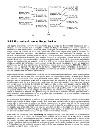 3.4.2 Um protocolo que utiliza go back n
Até agora estávamos supondo implicitamente que o tempo de transmissão necessário para a
chegada de um quadro até o receptor somado ao tempo de transmissão para o retorno da
confirmação era insignificante. Às vezes, essa suposição é nitidamente falsa. Nessas situações, o
longo tempo de viagem de ida e volta pode ter implicações importantes para a eficiência da
utilização da largura de banda. Como exemplo, considere um canal de satélite de 50 kbps com um
retardo de propagação de ida e volta de 500 ms. Vamos imaginar a tentativa de usar o protocolo 4
para enviar quadros de 1.000 bits pelo satélite. Em t = 0, o transmissor começa a enviar o primeiro
quadro. Em t = 20 ms, o quadro já foi completamente enviado. Até t = 270 ms, o quadro ainda não
chegou completamente ao receptor, e até t = 520 ms, na melhor das hipóteses, a confirmação
ainda não voltou ao transmissor (sem nenhum tempo de espera no receptor e com um quadro de
confirmação curto). Isso significa que o transmissor esteve bloqueado durante 500/520 ou 96% do
tempo (isto é, apenas 4% da largura de banda disponível foram utilizados). É claro que a
combinação de um longo tempo de trânsito, alta largura de banda e pequeno comprimento de
quadro é desastrosa em termos de eficiência.
O problema descrito anteriormente pode ser visto como uma conseqüência da regra que exige que
um transmissor espere por uma confirmação antes de enviar outro quadro. Se essa restrição não
for rigorosa, poderemos obter uma eficiência muito melhor. Basicamente, a solução está em
permitir que o transmissor envie até w quadros antes do bloqueio, e não apenas 1. Com uma
escolha apropriada de w, o transmissor será capaz de transmitir quadros continuamente durante
um tempo igual ao tempo de trânsito da viagem de ida e volta, sem ocupar a janela toda. No
exemplo anterior, w deve ser pelo menos igual a 26. O transmissor começa enviando o quadro 0
como antes. Decorrido o tempo para o término do envio de 26 quadros, em t = 520, a confirmação
do quadro 0 terá acabado de chegar. Daí em diante, as confirmações chegarão a cada 20 ms, e
assim o transmissor sempre terá permissão para continuar exatamente quando precisar dela. A
todo momento ficam pendentes 25 ou 26 quadros não confirmados. Em outras palavras, o tamanho
máximo da janela do transmissor é 26.
A necessidade de uma janela grande do lado transmissor surge sempre que o produto da largura de
banda pelo retardo de ida e volta é grande. Se a largura de banda for alta, mesmo para um retardo
moderado, o transmissor esgotará sua janela rapidamente, a menos que ele tenha uma janela
grande. Se o retardo for alto (por exemplo, em um canal de satélite geoestacionário), o transmissor
irá esgotar sua janela até mesmo no caso de uma largura de banda moderada. O produto desses
dois fatores informa basicamente qual é a capacidade do canal, e o transmissor precisa ser capaz
de preenchê-lo sem interrupções, a fim de operar com eficiência máxima.
Essa técnica é conhecida como pipelining. Se a capacidade do canal for b bits/s, se o tamanho do
quadro for l bits e o tempo de propagação da viagem de ida e volta for R segundos, o tempo
necessário para a transmissão de um único quadro será l/b segundos. Depois que o último bit de
um quadro de dados tiver sido enviado, haverá um retardo R/2 antes desse bit chegar ao receptor,
e outro retardo de pelo menos R/2 até o recebimento da confirmação, totalizando um retardo igual
a R. No algoritmo de protocolo stop-and-wait, a linha está ocupada durante o tempo l/b e ociosa
durante o tempo R, o que resulta em
 