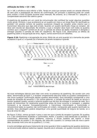 utilização da linha = l/(l + bR)
Se l < bR, a eficiência será inferior a 50%. Tendo em vista que sempre existe um retardo diferente
de zero para a propagação de retorno da confirmação, em princípio o pipelining pode ser usado
para manter a linha ocupada durante esse intervalo. No entanto, se o intervalo fo r pequeno, a
complexidade adicional não valerá a pena.
O pipelining de quadros em um canal de comunicação não confiável faz surgir algumas questões
muito sérias. Primeiro, o que acontecerá se um quadro em meio a um longo fluxo for danificado ou
perdido? Um grande número de quadros sucessivos chegará ao receptor antes mesmo que o
transmissor descubra que algo está errado. Quando um quadro danificado chega ao receptor, ele
deve sem dúvida ser descartado. No entanto, o que o receptor deve fazer com todos os quadros
corretos que o seguem? Lembre-se de que a camada de enlace de dados receptora é obrigada a
entregar pacotes à camada de rede em seqüência. Na Figura 3.16, observamos os efeitos do
pipelining sobre a recuperação de erros. Agora, vamos examiná-lo em detalhes.
Figura 3.16: Pipelining e recuperação de erros. Efeito de um erro quando (a) o tamanho da janela
receptora é igual a 1 e quando (b) o tamanho da janela receptora é grande
Há duas estratégias básicas para lidar com erros na presença do pipelining. De acordo com uma
delas, denominada go back n, o receptor simplesmente descarta todos os quadros subseqüentes e
não envia qualquer confirmação desses quadros descartados. Essa estratégia corresponde a uma
janela de recepção de tamanho 1. Em outras palavras, a camada de enlace de dados se recusa a
aceitar qualquer quadro, exceto o próximo quadro que ela tem de entregar à camada de rede. Se a
janela do transmissor for totalmente preenchida antes do timer encerrar a contagem, o pipeline
começará a se esvaziar. Conseqüentemente, o transmissor interromperá a transmissão e
retransmitirá todos os quadros não confirmados em ordem, começando pelo quadro danificado ou
perdido. Essa abordagem poderá desperdiçar uma grande quantidade de largura de banda, se a
taxa de erros for alta.
Na Figura 3.16(a), vemos go back n para o caso em que a janela do receptor é grande. Os quadros
0 e 1 são corretamente recebidos e confirmados. Porém, o quadro 2 está danificado ou perdido. O
transmissor, desavisado desse problema, continua a enviar quadros até expirar o timer
correspondente ao quadro 2. Em seguida, ele volta até o quadro 2 e começa tudo de novo a partir
dele, enviando mais uma vez os quadros 2, 3, 4 etc.
A outra estratégia geral para tratamento de erros quando é feito o pipelining de quadros denomina-
se retransmissão seletiva (selective repeat). Quando ela é utilizada, um quadro incorreto recebido é
 