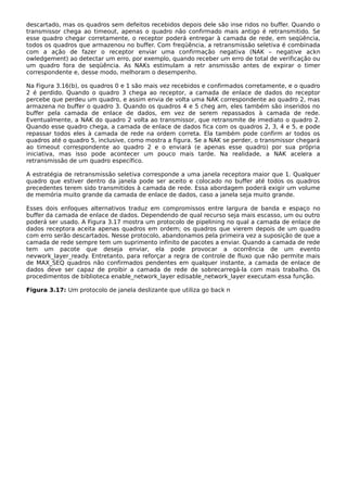 descartado, mas os quadros sem defeitos recebidos depois dele são inse ridos no buffer. Quando o
transmissor chega ao timeout, apenas o quadro não confirmado mais antigo é retransmitido. Se
esse quadro chegar corretamente, o receptor poderá entregar à camada de rede, em seqüência,
todos os quadros que armazenou no buffer. Com freqüência, a retransmissão seletiva é combinada
com a ação de fazer o receptor enviar uma confirmação negativa (NAK – negative ackn
owledgement) ao detectar um erro, por exemplo, quando receber um erro de total de verificação ou
um quadro fora de seqüência. As NAKs estimulam a retr ansmissão antes de expirar o timer
correspondente e, desse modo, melhoram o desempenho.
Na Figura 3.16(b), os quadros 0 e 1 são mais vez recebidos e confirmados corretamente, e o quadro
2 é perdido. Quando o quadro 3 chega ao receptor, a camada de enlace de dados do receptor
percebe que perdeu um quadro, e assim envia de volta uma NAK correspondente ao quadro 2, mas
armazena no buffer o quadro 3. Quando os quadros 4 e 5 cheg am, eles também são inseridos no
buffer pela camada de enlace de dados, em vez de serem repassados à camada de rede.
Eventualmente, a NAK do quadro 2 volta ao transmissor, que retransmite de imediato o quadro 2.
Quando esse quadro chega, a camada de enlace de dados fica com os quadros 2, 3, 4 e 5, e pode
repassar todos eles à camada de rede na ordem correta. Ela também pode confirm ar todos os
quadros até o quadro 5, inclusive, como mostra a figura. Se a NAK se perder, o transmissor chegará
ao timeout correspondente ao quadro 2 e o enviará (e apenas esse quadro) por sua própria
iniciativa, mas isso pode acontecer um pouco mais tarde. Na realidade, a NAK acelera a
retransmissão de um quadro específico.
A estratégia de retransmissão seletiva corresponde a uma janela receptora maior que 1. Qualquer
quadro que estiver dentro da janela pode ser aceito e colocado no buffer até todos os quadros
precedentes terem sido transmitidos à camada de rede. Essa abordagem poderá exigir um volume
de memória muito grande da camada de enlace de dados, caso a janela seja muito grande.
Esses dois enfoques alternativos traduz em compromissos entre largura de banda e espaço no
buffer da camada de enlace de dados. Dependendo de qual recurso seja mais escasso, um ou outro
poderá ser usado. A Figura 3.17 mostra um protocolo de pipelining no qual a camada de enlace de
dados receptora aceita apenas quadros em ordem; os quadros que vierem depois de um quadro
com erro serão descartados. Nesse protocolo, abandonamos pela primeira vez a suposição de que a
camada de rede sempre tem um suprimento infinito de pacotes a enviar. Quando a camada de rede
tem um pacote que deseja enviar, ela pode provocar a ocorrência de um evento
nevwork_layer_ready. Entretanto, para reforçar a regra de controle de fluxo que não permite mais
de MAX_SEQ quadros não confirmados pendentes em qualquer instante, a camada de enlace de
dados deve ser capaz de proibir a camada de rede de sobrecarregá-la com mais trabalho. Os
procedimentos de biblioteca enable_network_layer edisable_network_layer executam essa função.
Figura 3.17: Um protocolo de janela deslizante que utiliza go back n
 