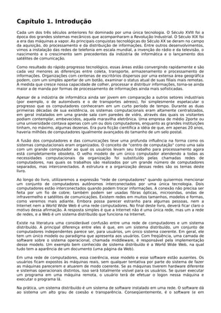 Capítulo 1. Introdução
Cada um dos três séculos anteriores foi dominado por uma única tecnologia. O Século XVIII foi a
época dos grandes sistemas mecânicos que acompanharam a Revolução Industrial. O Século XIX foi
a era das máquinas a vapor. As principais conquistas tecnológicas do Século XX se deram no campo
da aquisição, do processamento e da distribuição de informações. Entre outros desenvolvimentos,
vimos a instalação das redes de telefonia em escala mundial, a invenção do rádio e da televisão, o
nascimento e o crescimento sem precedentes da indústria de informática e o lançamento dos
satélites de comunicação.
Como resultado do rápido progresso tecnológico, essas áreas estão convergindo rapidamente e são
cada vez menores as diferenças entre coleta, transporte, armazenamento e processamento de
informações. Organizações com centenas de escritórios dispersos por uma extensa área geográfica
podem, com um simples apertar de um botão, examinar o status atual de suas filiais mais remotas.
À medida que cresce nossa capacidade de colher, processar e distribuir informações, torna-se ainda
maior a de manda por formas de processamento de informações ainda mais sofisticadas.
Apesar de a indústria de informática ainda ser jovem em comparação a outros setores industriais
(por exemplo, o de automóveis e o de transportes aéreos), foi simplesmente espetacular o
progresso que os computadores conheceram em um curto período de tempo. Durante as duas
primeiras décadas de sua existência, os sistemas computacionais eram altamente centralizados,
em geral instalados em uma grande sala com paredes de vidro, através das quais os visitantes
podiam contemplar, embevecidos, aquela maravilha eletrônica. Uma empresa de médio 2porte ou
uma universidade contava apenas com um ou dois computadores, enquanto as grandes instituições
tinham, no máximo, algumas dezenas. Era pura ficção científica a idéia de que, em apenas 20 anos,
haveria milhões de computadores igualmente avançados do tamanho de um selo postal.
A fusão dos computadores e das comunicações teve uma profunda influência na forma como os
sistemas computacionais eram organizados. O conceito de "centro de computação" como uma sala
com um grande computador ao qual os usuários levam seu trabalho para processamento agora
está completamente obsoleto. O velho modelo de um único computador atendendo a todas as
necessidades computacionais da organização foi substituído pelas chamadas redes de
computadores, nas quais os trabalhos são realizados por um grande número de computadores
separados, mas interconectados. A estrutura e a organização dessas redes são os temas deste
livro.
Ao longo do livro, utilizaremos a expressão "rede de computadores" quando quisermos mencionar
um conjunto de computadores autônomos interconectados por uma única tecnologia. Dois
computadores estão interconectados quando podem trocar informações. A conexão não precisa ser
feita por um fio de cobre; também podem ser usadas fibras ópticas, microondas, ondas de
infravermelho e satélites de comunicações. Existem redes em muitos tamanhos, modelos e formas,
como veremos mais adiante. Embora possa parecer estranho para algumas pessoas, nem a
Internet nem a World Wide Web é uma rede computadores. No final deste livro, deverá ficar claro o
motivo dessa afirmação. A resposta simples é que a Internet não é uma única rede, mas um a rede
de redes, e a Web é um sistema distribuído que funciona na Internet.
Existe na literatura uma considerável confusão entre uma rede de computadores e um sistema
distribuído. A principal diferença entre eles é que, em um sistema distribuído, um conjunto de
computadores independentes parece ser, para usuários, um único sistema coerente. Em geral, ele
tem um único modelo ou paradigma que apresenta aos usuários. Com freqüência, uma camada de
software sobre o sistema operacional, chamada middleware, é responsável pela implementação
desse modelo. Um exemplo bem conhecido de sistema distribuído é a World Wide Web, na qual
tudo tem a aparência de um documento (uma página da Web).
Em uma rede de computadores, essa coerência, esse modelo e esse software estão ausentes. Os
usuários ficam expostos às máquinas reais, sem qualquer tentativa por parte do sistema de fazer
as máquinas parecerem e atuarem de modo coerente. Se as máquinas tiverem hardware diferente
e sistemas operacionais distintos, isso será totalmente visível para os usuários. Se quiser executar
um programa em uma máquina remota, o usuário terá de efetuar o logon nessa máquina e
executar o programa lá.
Na prática, um sistema distribuído é um sistema de software instalado em uma rede. O software dá
ao sistema um alto grau de coesão e transparência. Conseqüentemente, é o software (e em
 